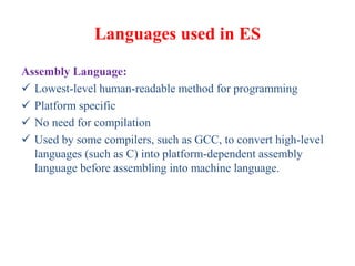 Languages used in ES
Assembly Language:
 Lowest-level human-readable method for programming
 Platform specific
 No need for compilation
 Used by some compilers, such as GCC, to convert high-level
languages (such as C) into platform-dependent assembly
language before assembling into machine language.
 