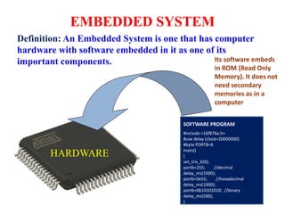 EMBEDDED SYSTEM
Definition: An Embedded System is one that has computer
hardware with software embedded in it as one of its
important components.
SOFTWARE PROGRAM
#include <16f876a.h>
#use delay (clock=20000000)
#byte PORTB=6
main()
{
set_tris_b(0);
portb=255; //decimal
delay_ms(1000);
portb=0x55; //hexadecimal
delay_ms(1000);
portb=0b10101010; //binary
delay_ms(500);
}
HARDWARE
Its software embeds
in ROM (Read Only
Memory). It does not
need secondary
memories as in a
computer
 