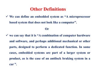 Other Definitions
 We can define an embedded system as “A microprocessor
based system that does not look like a computer”.
Or
 we can say that it is “A combination of computer hardware
and software, and perhaps additional mechanical or other
parts, designed to perform a dedicated function. In some
cases, embedded systems are part of a larger system or
product, as is the case of an antilock braking system in a
car ”.
 