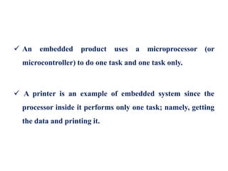  An embedded product uses a microprocessor (or
microcontroller) to do one task and one task only.
 A printer is an example of embedded system since the
processor inside it performs only one task; namely, getting
the data and printing it.
 