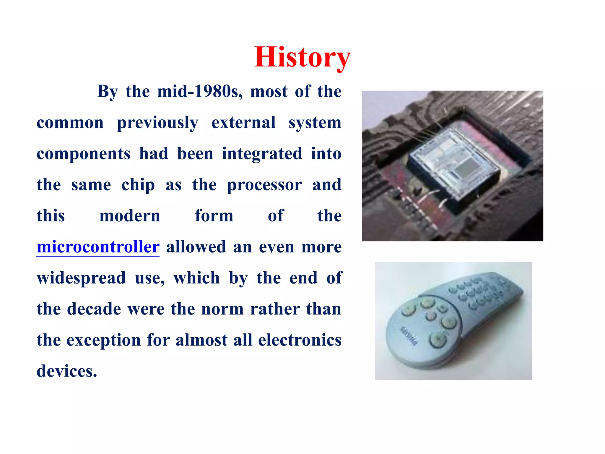History
By the mid-1980s, most of the
common previously external system
components had been integrated into
the same chip as the processor and
this modern form of the
microcontroller allowed an even more
widespread use, which by the end of
the decade were the norm rather than
the exception for almost all electronics
devices.
 