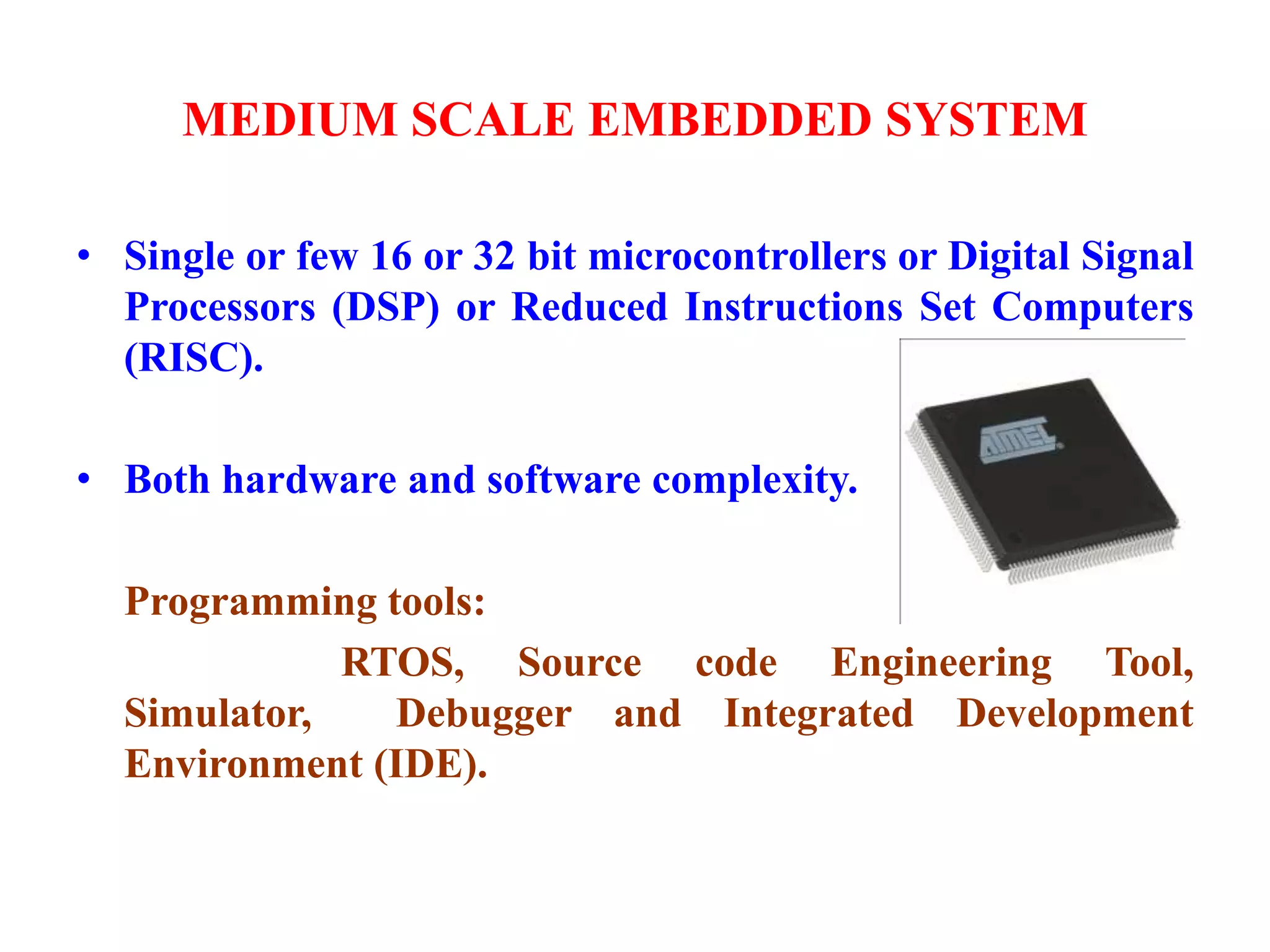 MEDIUM SCALE EMBEDDED SYSTEM
• Single or few 16 or 32 bit microcontrollers or Digital Signal
Processors (DSP) or Reduced Instructions Set Computers
(RISC).
• Both hardware and software complexity.
Programming tools:
RTOS, Source code Engineering Tool,
Simulator, Debugger and Integrated Development
Environment (IDE).
 