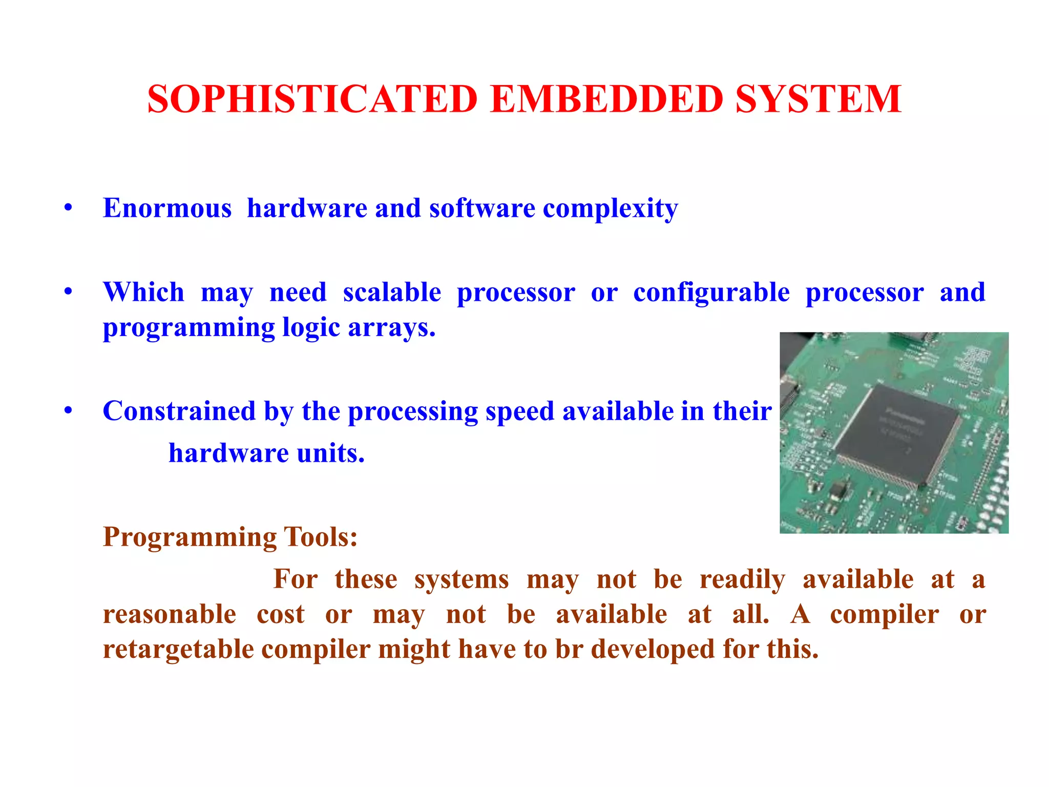 SOPHISTICATED EMBEDDED SYSTEM
• Enormous hardware and software complexity
• Which may need scalable processor or configurable processor and
programming logic arrays.
• Constrained by the processing speed available in their
hardware units.
Programming Tools:
For these systems may not be readily available at a
reasonable cost or may not be available at all. A compiler or
retargetable compiler might have to br developed for this.
 