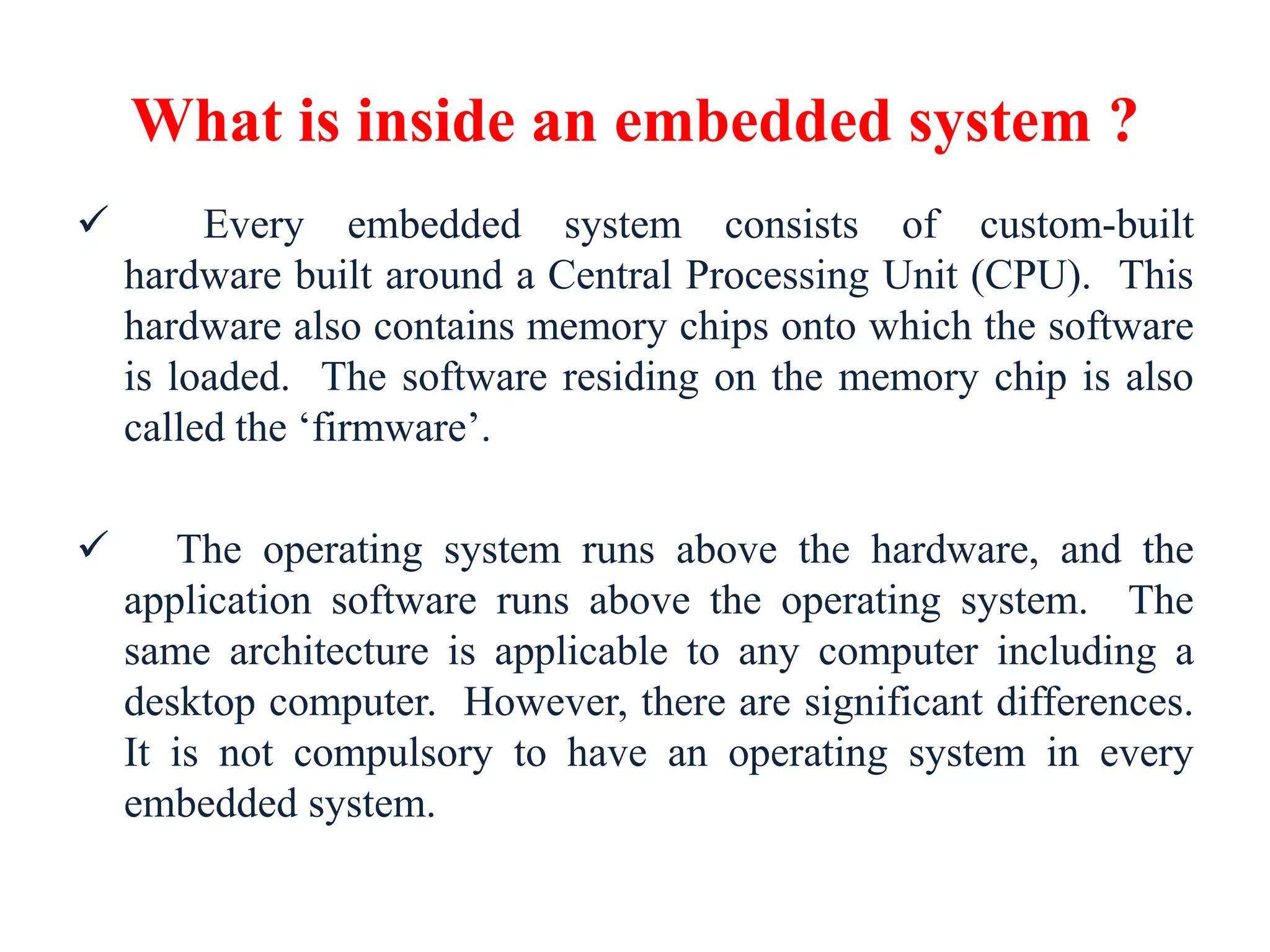 What is inside an embedded system ?
 Every embedded system consists of custom-built
hardware built around a Central Processing Unit (CPU). This
hardware also contains memory chips onto which the software
is loaded. The software residing on the memory chip is also
called the ‘firmware’.
 The operating system runs above the hardware, and the
application software runs above the operating system. The
same architecture is applicable to any computer including a
desktop computer. However, there are significant differences.
It is not compulsory to have an operating system in every
embedded system.
 