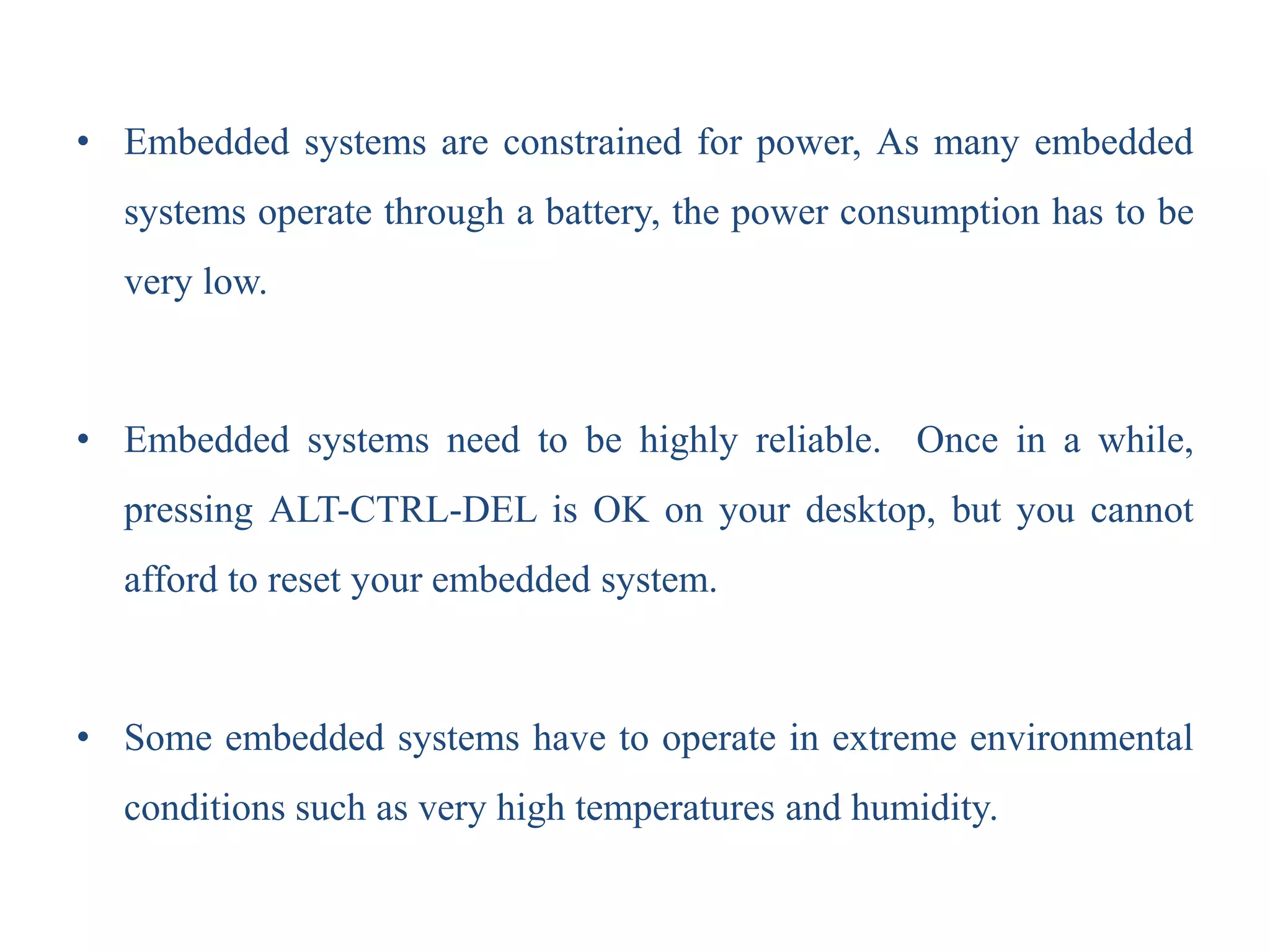 • Embedded systems are constrained for power, As many embedded
systems operate through a battery, the power consumption has to be
very low.
• Embedded systems need to be highly reliable. Once in a while,
pressing ALT-CTRL-DEL is OK on your desktop, but you cannot
afford to reset your embedded system.
• Some embedded systems have to operate in extreme environmental
conditions such as very high temperatures and humidity.
 