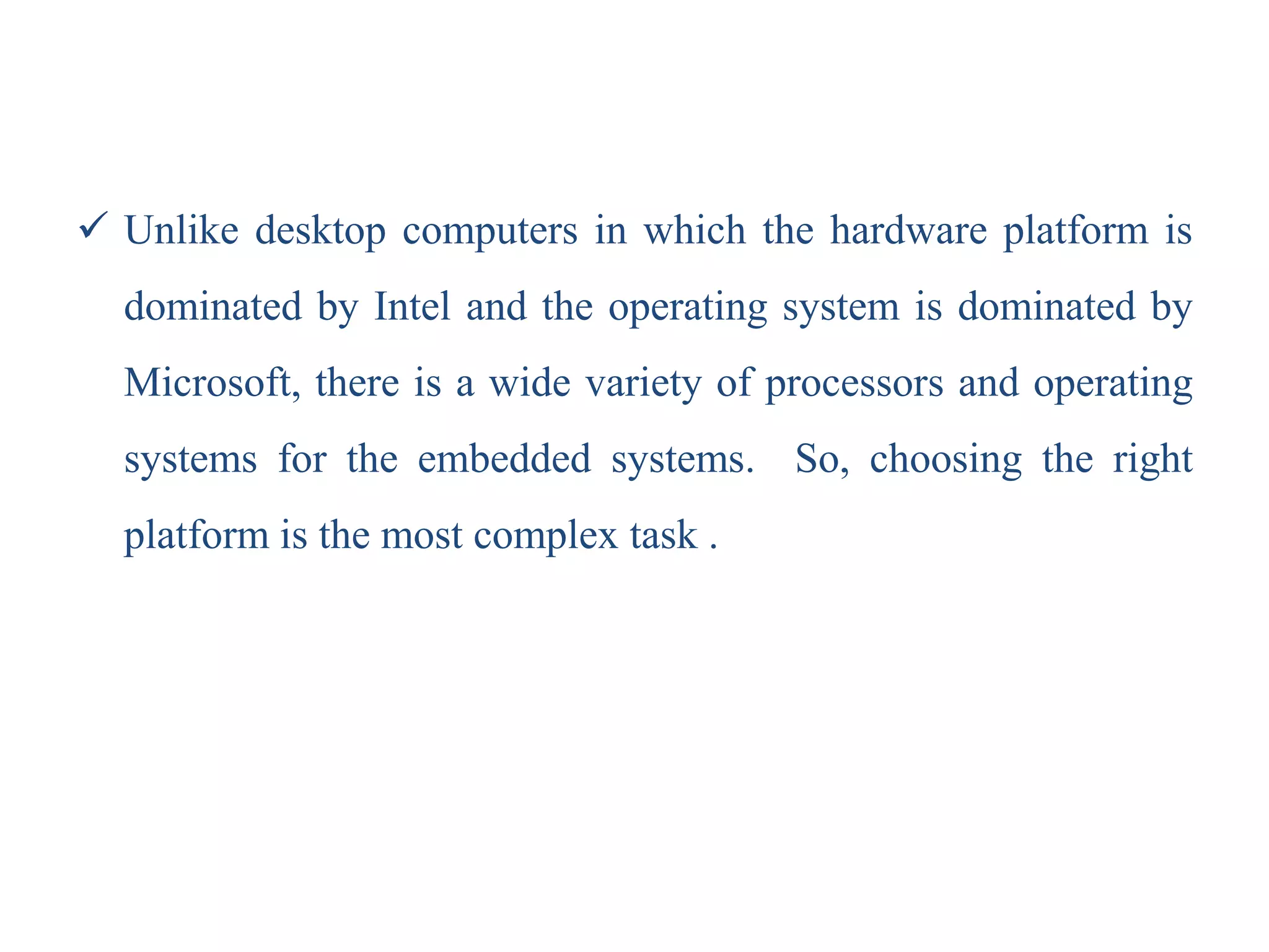 Unlike desktop computers in which the hardware platform is
dominated by Intel and the operating system is dominated by
Microsoft, there is a wide variety of processors and operating
systems for the embedded systems. So, choosing the right
platform is the most complex task .
 
