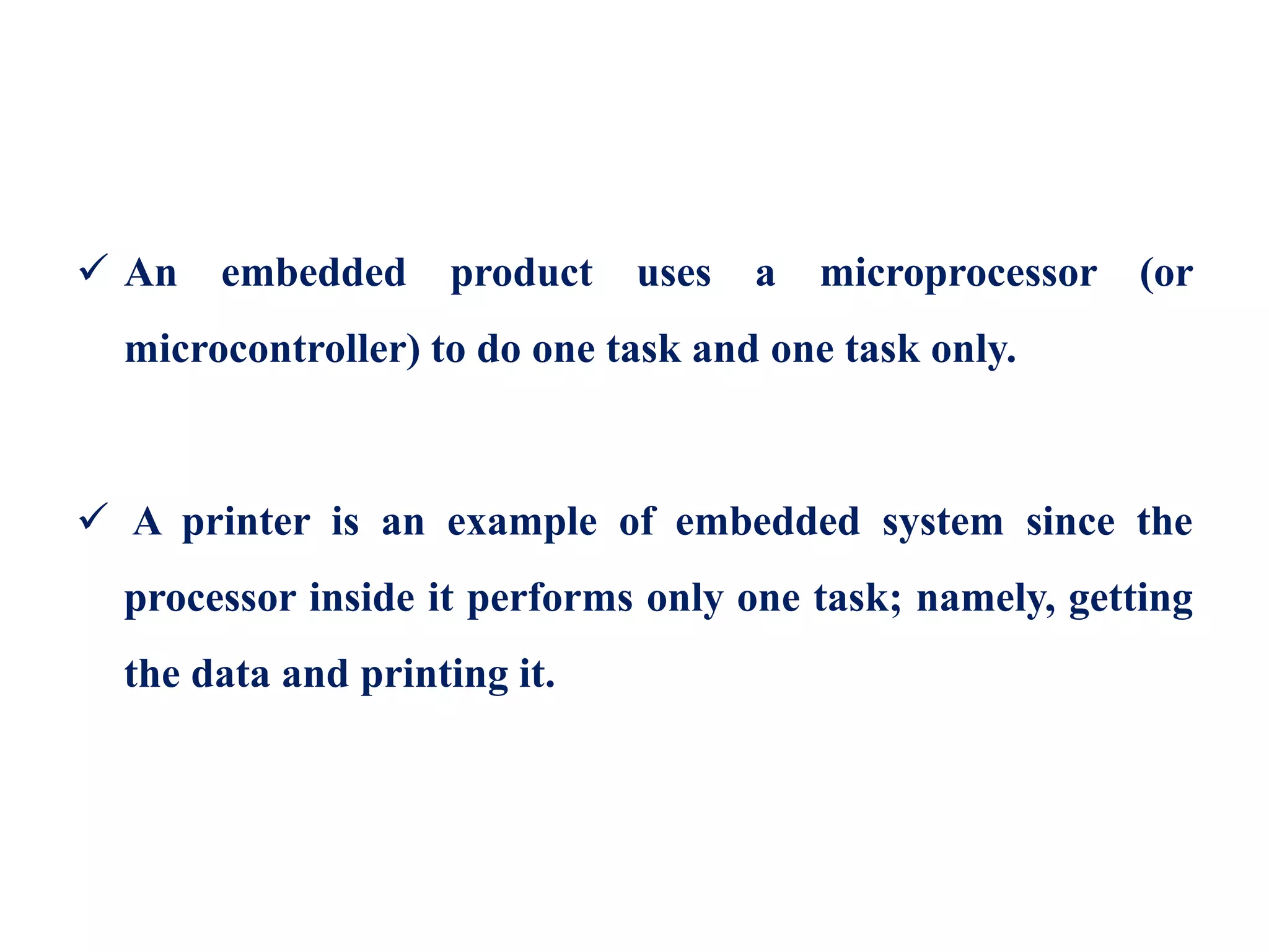  An embedded product uses a microprocessor (or
microcontroller) to do one task and one task only.
 A printer is an example of embedded system since the
processor inside it performs only one task; namely, getting
the data and printing it.
 