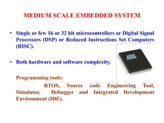 MEDIUM SCALE EMBEDDED SYSTEM
• Single or few 16 or 32 bit microcontrollers or Digital Signal
Processors (DSP) or Reduced Instructions Set Computers
(RISC).
• Both hardware and software complexity.
Programming tools:
RTOS, Source code Engineering Tool,
Simulator, Debugger and Integrated Development
Environment (IDE).
 