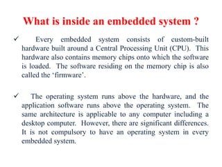 What is inside an embedded system ?
 Every embedded system consists of custom-built
hardware built around a Central Processing Unit (CPU). This
hardware also contains memory chips onto which the software
is loaded. The software residing on the memory chip is also
called the ‘firmware’.
 The operating system runs above the hardware, and the
application software runs above the operating system. The
same architecture is applicable to any computer including a
desktop computer. However, there are significant differences.
It is not compulsory to have an operating system in every
embedded system.
 