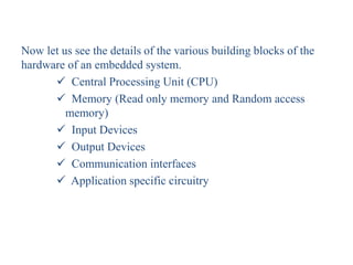 Now let us see the details of the various building blocks of the
hardware of an embedded system.
 Central Processing Unit (CPU)
 Memory (Read only memory and Random access
memory)
 Input Devices
 Output Devices
 Communication interfaces
 Application specific circuitry
 