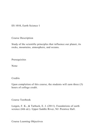 ES 1010, Earth Science 1
Course Description
Study of the scientific principles that influence our planet, its
rocks, mountains, atmosphere, and oceans.
Prerequisites
None
Credits
Upon completion of this course, the students will earn three (3)
hours of college credit.
Course Textbook
Lutgen, F. K., & Tarbuck, E. J. (2011). Foundations of earth
science (6th ed.). Upper Saddle River, NJ: Prentice Hall.
Course Learning Objectives
 