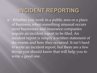     Whether you work in a public area or a place
    of business, when something unusual occurs
    most businesses and insurance companies
    require an incident report to be filed. An
    incident report is simply a written statement of
    the events and how they occurred. It isn’t hard
    to write an incident report, but there are a few
    things you should know that will help you to
    write a good one.
 
