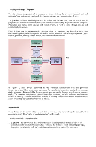 The Components of a Computer
The six primary components of a computer are input devices, the processor (control unit and
arithmetic/logic unit), memory, output devices, storage devices, and communications devices.
The processor, memory, and storage devices are housed in a box-like case called the system unit. A
peripheral is a device that connects to the system unit and is controlled by the processor in the computer.
Peripherals can include input devices and output devices, as well as some storage devices and
communications devices.
Figure 1 shows how the components of a computer interact to carry out a task. The following sections
describe the types of personal computers and mobile devices, as well as their primary components (input
devices, processor, memory, output devices, and communications devices).
Fig. 1
In Figure 1, most devices connected to the computer communicate with the processor
to carry out a task. When a user starts a program, for example, its instructions transfer from a storage
device to memory. Data needed by the program enters memory either from an input device or a storage
device. The processor interprets and executes instructions in memory and also performs calculations on
the data in memory. Resulting information is stored in memory, from which it can be sent to an output
device or a storage device for future access, as needed.
Input devices
These devices are the carrier of inputs (data that is converted into electrical signals received by the
computer system). There’s a lot of input devices that’s widely used.
These includes (selected devices only):
1. Keyboard – It is a typewriter-style device which uses an arrangement of buttons or keys to act
as mechanical levers or electronic switches. Following the decline of punch cards and paper tape,
interaction via teleprinter-style keyboards became the main input method for computers.
 