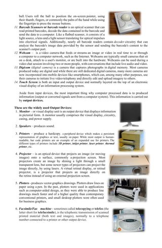 ball. Users roll the ball to position the on-screen pointer, using
their thumb, fingers, or commonly the palm of the hand while using
the fingertips to press the mouse buttons.
11. Barcode Scanners or barcode reader is an optical scanner that can
read printed barcodes, decode the data contained in the barcode and
send the data to a computer. Like a flatbed scanner, it consists of a
light source, a lens and a light sensor translating for optical impulses
into electrical signals. Additionally, nearly all barcode readers contain decoder circuitry that can
analyze the barcode's image data provided by the sensor and sending the barcode's content to the
scanner's output port.
12. Webcam – is a video camera that feeds or streams an image or video in real time to or through
a computer to a computer network, such as the Internet. Webcams are typically small cameras that sit
on a desk, attach to a user's monitor, or are built into the hardware. Webcams can be used during a
video chat session involving two or more people, with conversations that include live audio and video.
13. Digicam (digital camera) is a camera that captures photographs in digital memory. Most cameras
produced today are digital and while there are still dedicated digital cameras, many more cameras are
now incorporated into mobile devices like smartphones, which can, among many other purposes, use
their cameras to initiate live video-telephony and directly edit and upload imagery to others.
14. Touch Screen is both an input and output device and normally layered on the top of an electronic
visual display of an information processing system.
Aside from input devices, the most important thing why computer processed data is to produced
information (output or converted signals sent from a computer system). This information is carried out
by output devices.
These are the widely used Output Devices:
1. Monitor – or visual display unit is an output device that displays information
in pictorial form. A monitor usually comprises the visual display, circuitry,
casing, and power supply.
2. Speakers – produces sound.
3. Printers – produce a hardcopy. a peripheral device which makes a persistent
representation of graphics or text, usually on paper. While most output is human-
readable, bar code printers are an example of an expanded use for printers. The
different types of printers include 3D printer, inkjet printer, laser printer, thermal
printer, etc.
4. Projector – is an optical device that projects an image (or moving
images) onto a surface, commonly a projection screen. Most
projectors create an image by shining a light through a small
transparent lens, but some newer types of projectors can project the
image directly, by using lasers. A virtual retinal display, or retinal
projector, is a projector that projects an image directly on
the retina instead of using an external projection screen.
5. Plotters - produces vector graphics drawings. Plotters draw lines on
paper using a pen. In the past, plotters were used in applications
such as computer-aided design, as they were able to produce line
drawings much faster and of a higher quality than contemporary
conventional printers, and small desktop plotters were often used
for business graphics.
6. Facsimile/Fax machine – sometimes called telecopying or telefax (the
latter short for telefacsimile), is the telephonic transmission of scanned
printed material (both text and images), normally to a telephone
number connected to a printer or other output device.
 