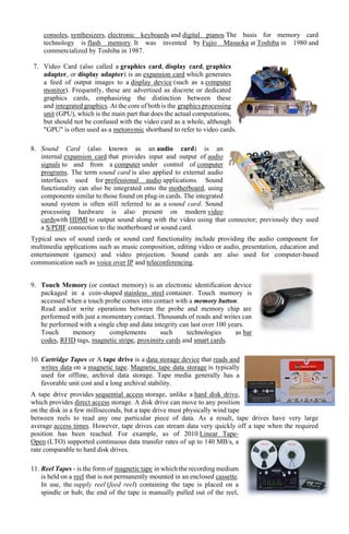 consoles, synthesizers, electronic keyboards and digital pianos The basis for memory card
technology is flash memory. It was invented by Fujio Masuoka at Toshiba in 1980 and
commercialized by Toshiba in 1987.
7. Video Card (also called a graphics card, display card, graphics
adapter, or display adapter) is an expansion card which generates
a feed of output images to a display device (such as a computer
monitor). Frequently, these are advertised as discrete or dedicated
graphics cards, emphasizing the distinction between these
and integrated graphics. At the core of both is the graphics processing
unit (GPU), which is the main part that does the actual computations,
but should not be confused with the video card as a whole, although
"GPU" is often used as a metonymic shorthand to refer to video cards.
8. Sound Card (also known as an audio card) is an
internal expansion card that provides input and output of audio
signals to and from a computer under control of computer
programs. The term sound card is also applied to external audio
interfaces used for professional audio applications. Sound
functionality can also be integrated onto the motherboard, using
components similar to those found on plug-in cards. The integrated
sound system is often still referred to as a sound card. Sound
processing hardware is also present on modern video
cardswith HDMI to output sound along with the video using that connector; previously they used
a S/PDIF connection to the motherboard or sound card.
Typical uses of sound cards or sound card functionality include providing the audio component for
multimedia applications such as music composition, editing video or audio, presentation, education and
entertainment (games) and video projection. Sound cards are also used for computer-based
communication such as voice over IP and teleconferencing.
9. Touch Memory (or contact memory) is an electronic identification device
packaged in a coin-shaped stainless steel container. Touch memory is
accessed when a touch probe comes into contact with a memory button.
Read and/or write operations between the probe and memory chip are
performed with just a momentary contact. Thousands of reads and writes can
be performed with a single chip and data integrity can last over 100 years.
Touch memory complements such technologies as bar
codes, RFID tags, magnetic stripe, proximity cards and smart cards.
10. Cartridge Tapes or A tape drive is a data storage device that reads and
writes data on a magnetic tape. Magnetic tape data storage is typically
used for offline, archival data storage. Tape media generally has a
favorable unit cost and a long archival stability.
A tape drive provides sequential access storage, unlike a hard disk drive,
which provides direct access storage. A disk drive can move to any position
on the disk in a few milliseconds, but a tape drive must physically wind tape
between reels to read any one particular piece of data. As a result, tape drives have very large
average access times. However, tape drives can stream data very quickly off a tape when the required
position has been reached. For example, as of 2010 Linear Tape-
Open (LTO) supported continuous data transfer rates of up to 140 MB/s, a
rate comparable to hard disk drives.
11. Reel Tapes - is the form of magnetic tape in which the recording medium
is held on a reel that is not permanently mounted in an enclosed cassette.
In use, the supply reel (feed reel) containing the tape is placed on a
spindle or hub; the end of the tape is manually pulled out of the reel,
 