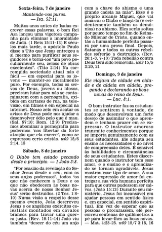 Sexta-feira, 7 de janeiro         com a chave do abismo e uma
                                                            ˜          ´
                                      grande cadeia na mao”. Esse e o
                                          ´
      Mantende-vos puros.             proprio arcanjo Miguel, que vai
         — Isa. 52:11.                                         ´
                                      amarrar o Diabo e lanca-lo (e evi-
                                                           ´ ¸           ˆ
                             ´        dentemente tambem os demo-
    Muitos anos antes de Isaıas es-                                  ˜
crever essas palavras, o bom Rei      nios) no abismo. Eles serao soltos
Asa lancou uma vigorosa campa-
             ¸                        por pouco tempo no fim do Reina-
nha para eliminar a imoralidade       do Milenar de Cristo, quando en-
                                        ˜
           ´                   ´      tao a humanidade perfeita passa-
de Juda. (1 Reis 15:11-13) E secu-
                      ´                 ´
los mais tarde, o apostolo Paulo      ra por´ uma prova final. Depois,
disse a Tito que Jesus entregou a     Satanas e ˜todos os outros rebel-
                                                                   ˜
si mesmo para ´ purificar seus se-    des sofrerao a destruicao. (Rev.
                                                                 ¸ ˜
guidores e torna-los “um povo pe-     20:1-3, 7-10) Toda rebeliao contra
                                                ´
culiarmente seu, zeloso de obras      Deus tera sido removida. w09 15/5
excelentes”. (Tito 2:14) Na ˜cor-     3:20, 21
                                  ´
rompida sociedade atual nao e
  ´
facil — em especial para os jo-            Domingo, 9 de janeiro
vens — manter-se moralmente           Ele viajava de cidade em cida-
puro. Por exemplo, todos os ser-      de e de aldeia em aldeia, pre-
vos de Deus, jovens ˜ ou idosos,        gando e declarando as boas
precisam lutar para nao se conta-         novas do reino de Deus.
minarem com a pornografia, exi-
bida em cartazes de rua, na tele-
                                                — Luc. 8:1.
     ˜
visao, em filmes e em especial na        O bom instrutor faz os estudan-
                                                          `
internet. Nosso zelo em acatar os     tes se sentirem a vontade, de
avisos de Deus pode nos ajudar a
               ´            ´         modo que desenvolvam um forte
desenvolver odio pelo que e mau.      desejo de assimilar o que apren-
(Sal. 97:10; Rom. 12:9) Precisa-      dem e tenham prazer em se ex-
mos abominar a pornografia para       pressar. O instrutor amoroso
podermos ‘nos libertar da forte
         ˜                            transmite conhecimentos porque
atracao que ela exerce’, como se
       ¸                ˜             se importa genuinamente com os
expressou certo cristao. w09 15/6     seus estudantes. Ele adapta seu
                                               `                      ´
2:14, 15                              ensino as necessidades e ao nıvel
                                                               ´
                                                      ˜               ´
        ´                             de compreensao deles. E sensıvel
                                       `                           ˆ
      Sabado, 8 de janeiro            as habilidades e circunstancias
O Diabo tem estado pecando            de seus estudantes. Estes discer-
              ´           ˜           nem quando o instrutor tem esse
desde o princıpio. — 1 Joao 3:8.
              ˜               ˜       amor, e o ensino e o´ aprendiza-
  “Por ocasiao da revelacao do Se-
                          ´ ¸         do se tornam agradaveis. Jesus
nhor Jesus desde o ceu, com os        mostrou esse tipo de amor. A sua
                                                        ˜
seus anjos poderosos”, todos “os
        ˜                             maior expressao de amor foi en-
que nao conhecem a` Deus e os
          ˜                           tregar a sua vida humana perfeita
que nao obedecem as boas no-          para que outros pudessem ser sal-
                                                 ˜
vas acerca de nosso Senhor Je-
            ˜       ´                 vos. ´(Joao 15:13) Durante ´seu mi-
sus” serao destruıdos. (2 Tes. 1:6-
                ˜                     nisterio, Jesus foi incansavel´ em
10) Numa visao a respeito desse
                      ˜               ajudar pessoas em sentido fısico
mesmo evento, Joao descreveu
                  ´         ´         e, em especial, em sentido espiri-
Jesus e os angelicos exercitos ce-    tual. Em vez de esperar que as
lestiais montados em cavalos          pessoas o procurassem,ˆ ele per-
brancos para travar uma ˜ guer-       correu centenas de quilometros a
                                         ´
ra justa. (Rev. 19:11-14) Joao viu
      ´                 ´             pe para levar-lhes as boas novas.
tambem “descer do ceu um anjo         — Mat. 4:23-25. w09 15/7 3:15, 16
 