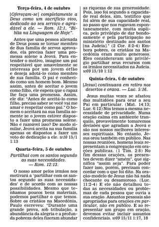 Terca-feira, 4 de outubro
       ¸                                   as riquezas de sua generosidade.
                                           Pois, isso foi segundo a capacida-
[Oferecam-se] completamente a
       ¸                                   de real deles, sim, testifico que
                       ´                          ´
Deus como um sacrifıcio vivo,              foi alem de sua capacidade real,
dedicado ao seu servico e agra-
                     ¸                     ao passo que nos rogavam espon-
  ´                           ´                                             ´
davel a ele. — Rom. 12:1, “Bı-             taneamente, com muita supli-
                                                            ´
  blia na Linguagem de Hoje”.              ca, pelo privilegio de dar bondo-
                                                                          ˜
                                           samente e pela participacao no
                                                      ´                 ¸
   Antes que uma pessoa alienada
                                           ministerio destinado aos santos
de Deus possa se tornar membro
                   ´                       [na Judeia].” (2 Cor. ˜ 8:2-4) Em-
de Sua famılia de servos aprova-
                                           bora pobres, os cristaos na Ma-
                                                ˆ
dos, ela precisa fazer uma pro-
                           ´               cedonia eram muito generosos.      ´
messa solene a Jeova. Para en-
                                           Eles consideravam um privile-
tender o motivo, imagine um pai
           ´                               gio partilhar seus recursos com
                                                    ˜
respeitavel que amavelmente se       ´ ˜   os irmaos necessitados na Judeia.
interessa por´ um jovem orf ao             w09 15/10 1:12
e deseja adota-lo como membro
                 ´           ´
de sua famılia. O pai e conheci-                Quinta-feira, 6 de outubro
do como um homem bom. Mesmo
assim, antes de aceitar o jovem            [Jesus] continuava em retiro nos
como filho, ele espera que o rapaz           desertos e orava. — Luc. 5:16.
lhe faca uma promessa. Assim,
         ¸                     ´                    Jesus muitas vezes se afastou
ele diz: “Antes de aceita-lo como                                ˜
                                 ˆ         das multidoes para orar a seu
filho, preciso saber se voce vai me        Pai em particular. (Mat. 14:13;
amar e respeitar como pai.” O ho-                                 ´
                     ´             ´       Luc. 6:12) Nos temos a mesma ne-
mem o aceitara na sua famılia so-          cessidade de privacidade. Numa
mente se o jovem estiver dispos-                        ˜
                                           oracao calma em ambiente tran-
                                                      ¸
to ˜ a fazer uma promessa solene.
       ´     ´                             quilo, ˜ provavelmente tomaremos
Nao e razoavel isso? De modo ´ si-                                                              ´
               ´                           decisoes que agradam a Jeova e
                                              ˜
milar, Jeova aceita na sua famılia         sao nos nossos melhores interes-
apenas os dispostos a fazer um
                         ˜                 ses espirituais. No entanto, Je-
voto de dedicacao a ele. w10 15/1
                       ¸                                              ´                 ´
                                           sus orou tambem em publico. Nas
                                                                    ˜
1:13                                       nossas reunioes, homens leais re-              ˜
                                           presentam a congregacao em ora-
                                                  ˜       ´                           ¸
   Quarta-feira, 5 de outubro              coes publicas. (1 Tim. 2:8) No
                                            ¸                                 ˜
Partilhai com os santos segundo            fim dessas oracoes,´ os presen-¸
     as suas necessidades.                 tes devem dizer “amem”, que sig-
          — Rom. 12:13.                    nifica “assim seja”. Para poder
                                                                        ´
                           ˜               fazer isso, porem, precisam con-
  O nosso amor pelos irmaos nos
        ´                                  cordar com o que foi dito. Na ora-
                                                ˜                                       ˜   ´
motivara a ‘partilhar com os san-          cao-modelo de Jesus nao ha nada
                                            ¸
tos segundo as suas necessida-             chocante ou desamoroso. (Luc.    ˜
des’ e de acordo com as nossas             11:2-4) E ele nao detalhou to-
possibilidades. Mesmo que te-              das as necessidades ou proble-
nhamos poucos bens materiais,              mas de cada pessoa que ouvia ˜ a
                                                             ˜
podemos partilhar o que temos.
              ˜                ˆ           sua oracao. Assuntos pessoais sao
                                                           ¸                        ˜
Sobre os cristaos na Macedonia,            apropriados para oracoes em par-
                                                               ˜                ´ ¸
Paulo escreveu: “Durante ˜ uma             ticular, nao em publico. E ao re-                      ˜
grandeˆ prova, sob tribulacao, a
                             ¸             presentar um grupo em oracao,                      ¸
abundancia da alegria e a profun-          devemos evitar incluir assuntos
da pobreza deles fizeram abundar           confidenciais. w09 15/11 1:17, 18
 