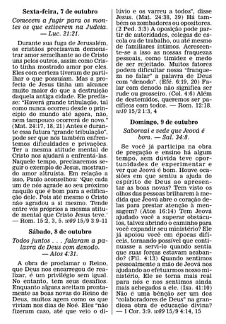 ´
      Sexta-feira, 7 de outubro                               luvio e os varreu a todos”, disse
                                                                                           ´
                                                              Jesus. (Mat. 24:38, 39) Ha tam-
                                                                    ´
Comecem a fugir para os mon-                                  bem os zombadores ou opositores.
tes os que estiverem na Judeia.                                                        ˜
                                                              (2 Ped. 3:3) A oposicao pode par-
                                                                                     ¸
         — Luc. 21:21.                                        tir de autoridades, colegas de es-
                                                    ´                                    ´
       Durante sua fuga de Jerusalem,                         cola ou de trabalho, ou ate mesmo
                                                                              ´
              ˜                                               de familiares ıntimos. Acrescen-
os cristaos precisavam demons-
trar amor semelhante ao de Cristo                             te-se a isso as nossas fraquezas
uns pelos outros, assim como Cris-                            pessoais, como timidez e medo
to tinha mostrado amor por eles.                              de ser rejeitado. Muitos fatores
Eles com certeza tiveram de parti-                            podem dificultar nossa “franque-
                          ´                                   za no falar” a palavra de Deus
lhar o que possuıam. Mas a pro-                                                    ´
                                                              com “denodo”. (Efe. 6:19, 20) Fa-
                                                                                 ˜
fecia de Jesus tinha um alcance                           ˜   lar com denodo nao significa ser ´
muito maior do que a destruicao                       ¸
                                                              rude ou grosseiro. (Col. 4:6) Alem
daquela antiga cidade. Ele predis-
                  ´                 ˜                         de destemidos, queremos ser pa-
                                                                  ´
se: “Havera grande tribulacao, tal¸
                                                              cıficos com todos. — Rom. 12:18.
como nunca ocorreu ´ desde o prin-
   ´                                                    ˜     w10 15/2 1:3, 4
cıpio do mundo ate agora, nao,  ´
nem tampouco ocorrera de novo.”                                      Domingo, 9 de outubro
(Mat. 24:17, 18, 21) Antes e duran-               ˜                                         ´ ´
te essa futura “grande tribulacao”,         ¸                      Saboreai e vede que Jeova e
                      ´       ´
pode ser que nos tamb em enfren-                                       bom. — Sal. 34:8.
                                                ˜                              ˆ   ´
temos dificuldades e privacoes.           ¸                      Se voc e ˜ j a participa na obra                  ´
Ter a mesma atitude mental de
                            ´           ´                     de pregacao e ´ ensino ha algum
                                                                                 ¸
Cristo nos ajudara a enfrenta-las.                            tempo, sem d uvida teve opor-
Naquele tempo, precisaremos se-                               tunidades de ´ exp erimentar e
guir o exemplo ´ de Jesus, mostran-                                                    ´
                                              ˜               ver que Jeova e bom. Houve oca-
                                                                   ˜
do amor altruısta. Em relacao a       ¸                       sioes em que sentiu a ajuda do
isso, Paulo aconselhou: ‘Que´ cada                                     ´
                ´                                             esp ırito de Deus ao apresen-
um de nos agrade ao seu proximo
                    ´                                         tar as boas novas? Tem visto os
naquilo que e bom para a edifica-                                                                                       `
     ˜                  ´                                     olhos das pessoas brilharem ˜a me-
                                                                                         ´
cao dele. Pois ate mesmo o Cristo
 ¸ ˜                                                          dida que Jeova abre o coracao de-                      ¸`
nao agradou´ a si mesmo. Tende                                                                                 ˜
            ´                                                 las para prestar atencao a men-              ¸                    ´
entre vos proprios a mesma atitu-                             sagem? (Atos 16:14) Tem Jeova
de mental que Cristo Jesus teve.’                                                  ˆ                                        ´
                                                              ajudado voce a superar obstacu-
— Rom. 15:2, 3, 5. w09 15/9 3:9-11                            los, talvez abrindo o caminho para
                                                                     ˆ                                           ´
            ´                                                 voce expandir seu ministerio? Ele
                                                               ´                             ˆ         ´                      ´
          Sabado, 8 de outubro
                                                              ja apoiou voce em epocas difı-         ´
Todos juntos . . . falaram a pa-                              ceis, tornando possıvel que conti-
  lavra de Deus com denodo.                                   nuasse a servi-lo quando sentia
         — Atos 4:31.                                         que suas forcas estavam acaban-
                                                                                     ¸
                                                              do? (Fil. 4:13) Quando sentimos      ˜                      ´
  A obra de proclamar o Reino,                                pessoalmente a mao de Jeova nos
que Deus nos encarregou de rea-
        ´          ´                                          ajudando ao efetuarmos nosso mi-
                                                                         ´
lizar, e um privilegio sem igual.                             nisterio, Ele se torna mais real
                                                                             ´
No entanto, tem seus desafios.                                para nos e nos sentimos ainda
Enquanto alguns aceitam pronta-                               mais achegados a ele. (Isa. 41:10)
                                                                 ˜         ´               ˆ     ˜
mente as boas novas do Reino de                               Nao e uma b encao ser um dos     ¸
Deus, muitos agem como os que
                       ´       ˜                              “colaboradores de Deus” na gran-               ˜
viviam nos dias de Noe. Eles “nao
                 ´                                            diosa obra de educacao divina?             ¸
fizeram caso, ate que veio o di-                              — 1 Cor. 3:9. w09 15/9 4:14, 15
 