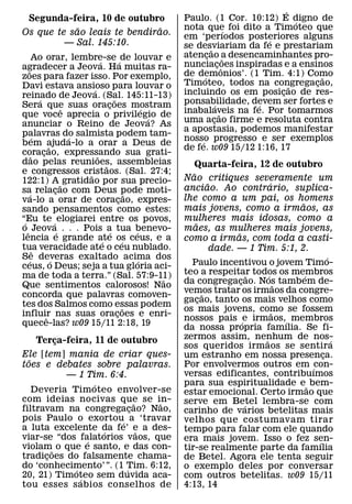 ´
 Segunda-feira, 10 de outubro                                         Paulo. (1 Cor. 10:12) E digno de  ´
            ˜                 ˜                                       nota que foi dito a Timoteo que
                                                                                            ´
Os que te sao leais te bendirao.                                      em ‘perıodos posteriores alguns
         — Sal. 145:10.                                                                         ´
                                                                      se desviariam da fe e prestariam
                                                                                 ˜
          Ao orar, lembre-se ´ de louvar e                            atencao a desencaminhantes pro-
                                                                               ¸           ˜
                                    ´                                 nunciacoes inspiradas e a ensinos
                                                                                       ¸ ˆ
agradecer a Jeova. Ha muitas ra-
   ˜
zoes para fazer isso. Por exemplo,                                    de demonios’. (1 Tim. 4:1) Como
                                                                             ´                              ˜
Davi estava ansioso para louvar o                                     Timoteo, todos na congregacao,  ˜   ¸
                                ´                                     incluindo os em posicao de res-
                                                                                                  ¸
reinado de Jeova. (Sal. 145:11-13)
              ´                               ˜
Sera que suas oracoes mostram             ¸                           ponsabilidade, devem ser fortes e
                                                                                     ´        ´
                          ˆ                                   ´       inabalaveis na fe. Por tomarmos
que voce aprecia o privilegio de                                ´                       ˜
anunciar o Reino de Jeova? As                                         uma acao firme e resoluta contra
                                                                                   ¸
                                                                      a apostasia, podemos manifestar
palavras do salmista podem tam-
           ´                ´                                         nosso progresso e ser exemplos
                                                                           ´
bem ajuda-lo a orar a Deus de
                    ˜                                                 de fe. w09 15/12 1:16, 17
coracao, expressando sua grati-
         ˜      ¸                 ˜
dao pelas reunioes, assembleias         ˜                                Quarta-feira, 12 de outubro
e congressos cristaos. (Sal. 27:4;
                              ˜                                          ˜
122:1) A ˜ gratidao por sua precio-                                   Nao critiques severamente um
                                                                                 ˜                   ´
sa relacao com Deus pode moti-
                        ¸                                             anciao. Ao contrario, suplica-
       ´                                                ˜             lhe como a um pai, os homens
va-lo a orar de coracao, expres-                  ¸                                                        ˜
sando pensamentos como estes:                                         mais jovens, como a irmaos, as
“Eu te ´ elogiarei entre os povos,                                    mulheres mais idosas, como a
 ´                                                                         ˜
o ˆ Jeova´ . . . Pois a tua benevo-         ´             ´           maes, as mulheres mais jovens,
                                                                                         ˜
lencia e grande ate os ceus, e a      ´             ´                 como a irmas, com toda a casti-
tua veracidade ate o ceu nublado.
            ˆ                                                                      dade. — 1 Tim. 5:1, 2.
Se deveras exaltado acima dos
     ´                ´                                     ´                                                      ´
ceus, o Deus; seja a tua gloria aci-                                    Paulo incentivou o jovem Timo-
ma de toda a terra.” (Sal. 57:9-11)                                   teo a respeitar todos os membros
                                                                                               ˜   ´         ´
                                                                  ˜   da congregacao. Nos tambem de-
                                                                                           ¸
Que sentimentos calorosos! Nao                                                                           ˜
                                                                      vemos tratar os irmaos da congre-
                                                                               ˜
concorda que palavras comoven-
                                                                      gacao, tanto os mais velhos como
                                                                             ¸
tes dos Salmos como essas podem                       ˜               os mais jovens, como se fossem   ˜
influir nas suas oracoes e enri-
                  ˆ                             ¸                     nossos pais ´ e irmaos,´ membros
quece-las? w09 15/11 2:18, 19                                         da nossa propria famılia. Se fi-
      Terca-feira, 11 de outubro
         ¸                                                            zermos assim, nenhum de nos-
                                                                                                 ˜                   ´
                                                                      sos queridos irmaos se sentira
Ele [tem] mania de criar ques-                                        um estranho em nossa presenca.             ¸
  ˜
toes e debates sobre palavras.                                        Por envolvermos outros em ´con-
           — 1 Tim. 6:4.                                              versas edificantes, contribuımos
                   ´                                                  para sua espiritualidade e ˜ bem-
    Deveria Timoteo envolver-se                                       estar emocional. Certo irmao que
com ideias nocivas que se in-
                            ˜   ˜                                     serve em Betel lembra-se com
filtravam na congregacao? Nao,
                          ¸                                                                  ´
                                                                      carinho de varios betelitas mais
pois Paulo o exortou´ a ‘travar                                       velhos que costumavam tirar
a luta excelente da fe’ e a des-
                     ´        ˜                                       tempo para falar com ele quando
viar-se “dos falatorios vaos, que
                 ´                                                    era mais jovem. Isso o fez sen-          ´
violam˜ o que e santo, e das con-                                     tir-se realmente parte da famılia
tradicoes do falsamente chama-
       ¸                                                              de Betel. Agora ele tenta seguir
do ‘conhecimento’ ”. (1 Tim. 6:12,
             ´          ´                                             o exemplo deles por conversar
20, 21) Timoteo sem duvida aca-
               ´                                                      com outros betelitas. w09 15/11
tou esses s abios conselhos de                                        4:13, 14
 
