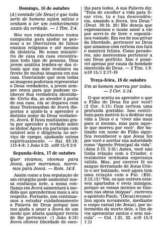 Domingo, 16 de outubro      lha para todos. A sua Palavra diz:
                             ´         “Tens de escolher a vida para ˆ fi-
[A] vontade [de Deus] e que toda
                                       car vivo, tu e tua ´ descend en-
sorte de homens sejam salvos e         cia, amando a Jeova, teu Deus.”
venham a ter um conhecimento           (Deut. 30:19, 20) Ele deseja que
exato da verdade. — 1 Tim. 2:4.        expressemos o nosso amor a ele
         ´                                                              ˆ
  Nos nos empenhamos numa              por servi-lo de livre e esponta-
campanha para ajudar as pes-           nea vontade. Em vez de nos privar
soas a se libertarem de falsos         da liberdade, pertencer ao Deus    ´
                               ´       que amamos com certeza nos fara
ensinos religiosos e ate mesmo     ´             ´
da idolatria. No nosso ministe-        e mantera felizes. Como pecado-
                                             ˜
rio de casa em casa encontra-          res, nao merecemos pertencer ´a
                                                                 ´
mos todo ´ tipo de pessoas. Uma        um Deus perfeito. Isso e possı-
jovem asiatica lembra-se dos ri-       vel apenas por causa da bondade
                       ˜               imerecida de Deus. — 2 Tim. 1:9.
tuais que sua mae realizava na
frente de muitas imagens em sua        w10 15/1 2:17-19
casa. Concluindo que nem todas
as imagens poderiam representar          Terca-feira, 18 de outubro
                                              ¸
o Deus verdadeiro, a jovem sem-             ´
                                       Um so homem morreu por todos.
pre orava para que pudesse co-                  — 2 Cor. 5:14.
nhecer Sua verdadeira identida-  `
de. Certo dia, ao atender a porta          O que sentiu ao aprender o que  ˆ
de sua casa, ela se deparou´ com       o Filho de Deus fez por voce?
duas Testemunhas de Jeova dis-         (2 Cor. 5:15) Com certeza uma
                                                          ˜
                    ´                  profunda gratid´ ao. Isso contri-
postas a ajuda-la a aprender o
distinto ´ nome do Deus verdadei-      buiu para motiva-lo a dedicar sua
                                                                   ˜
                           ´           vida a Deus e a ‘viver nao mais
ro, Jeova. E ficou muitıssimo gra-
ta por aprender a verdade sobre        para si mesmo, mas para aque-
                                                               ˆ
     ´                                 le que morreu por voce’. Ser ba-
os ıdolos! Agora ela participa com
       ´                 ˆ
notavel zelo e diligencia no ser-      tizado em nome do Filho signi-
vico de campo, ajudando outros
   ¸                                   fica reconhecer o que Jesus fez
                                                ˆ
espiritualmente. — Sal. 83:18;         por voce e aceitar sua autoridade
                 ˜
115:4-8; 1 Joao 5:21. w09 15/6 2:6     como “Agente Principal da vida”.
                                                                     ˆ   ˜
                                       (Atos 3:15; 5:31) Antes, voce nao
                                                        ˜
 Segunda-feira, 17 de outubro          tinha relacao com o Criador, e
                                                    ¸
Quer vivamos, vivemos para             realmente nenhuma esperanca
                                         ´                             ´ ¸
         ´                             valida. Mas, por exercer fe no
Jeova, quer morramos, morre-
                 ´                     sangue derramado de ˆ Jesus Cris-
 mos para Jeova. — Rom. 14:8.          to e ser batizado, voce agora tem
                                  ˜                   ˜                          ´
  Assim como a boa reputacao de ¸      uma rela c´¸ ao com o Pai. (Efe.        ´
           ˜
um cirurgiao pode aumentar nos-        2:12,13) “Vos, os que outrora esta-
                                                            ´
sa confianca nele, a nossa ` con-
             ¸                         veis apartados e ereis inimigos,
               ´              ´
fianca em Jeova aumentara a me-
     ¸                                 porque as vossas ´ mentes se fixa-
dida que aprendermos mais a seu        vam ´ nas obras inıquas”, escreveu
                      ´
respeito. Portanto, nos continua-      o ap ostolo Paulo, “[Deus] reconci-
mos a estudar cuidadosamente           liou agora novamente, mediante
a Palavra de Deus porque isso
                          ´            o corpo carnal [de Jesus], por in-
                                              ´
nos ajuda a amar a Jeova de um         termedio da morte dele, a fim de      ´
modo que afasta qualquer receio
                            ˜          vos apresentar santos e sem ma-
de lhe pertencer. (1 Joao 4:18)
       ´                               cula”. — Col. 1:21, 22. w10 15/3
Jeova oferece liberdade de esco-       1:11
 