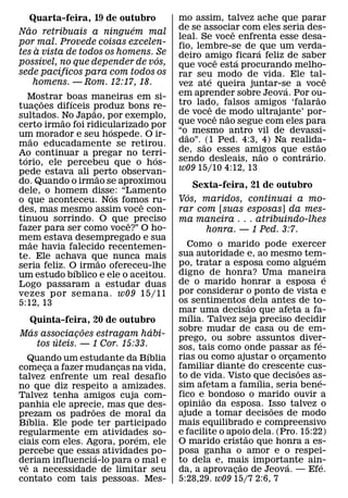 Quarta-feira, 19 de outubro         mo assim, talvez ache que parar
  ˜                        ´            de se associar com eles seria des-
                                                       ˆ
Nao retribuais a ninguem mal
                                        leal. Se voce enfrenta esse desa-
por mal. Provede coisas excelen-        fio, lembre-se de ´ que um verda-
     `
tes a vista de todos os homens. Se      deiro amigo ficara feliz de saber
       ´                        ´                    ˆ   ´
possıvel, no que depender de vos,       que voce esta procurando melho-
          ´
sede pacıficos para com todos os        rar seu modo de vida. Ele tal-
    homens. — Rom. 12:17, 18.                    ´                           ˆ
                                        vez ate queira juntar-se a voce
                                                                   ´
    Mostrar boas maneiras em si-        em aprender sobre Jeova. Por ou-  ˜
         ˜   ´                          tro lado, falsos amigos ‘falarao
tuacoes difıceis produz bons re-
       ¸          ˜                                ˆ
sultados. No Japao, por exemplo,        de voce ˆ de ˜ modo ultrajante’ por-
           ˜                            que voce nao segue com eles para
certo irmao foi ridicularizado por
                        ´
um morador e seu hospede. O ir-         “o˜ mesmo antro vil de devassi-
     ˜                                  dao”. ˜ (1 Ped. 4:3, 4) Na realida-
mao educadamente se retirou.                                               ˜
Ao continuar a pregar no terri-         de, sao esses amigos que estao
                                                             ˜          ´
  ´                             ´       sendo desleais, nao o contrario.
torio, ele percebeu que o hos-
pede estava ali perto observan-         w09 15/10 4:12, 13
                    ˜
do. Quando o irmao se aproximou             Sexta-feira, 21 de outubro
dele, o homem disse: “Lamento
                          ´               ´
o que aconteceu. Nos fomos ru-          Vos, maridos, continuai a mo-
                             ˆ
des, mas mesmo assim voce con-          rar com [suas esposas] da mes-
tinuou sorrindo. O queˆ preciso         ma maneira . . . atribuindo-lhes
fazer para ser como voce?” O ho-              honra. — 1 Ped. 3:7.
mem estava desempregado e sua
    ˜
mae havia falecido recentemen-            Como o marido pode exercer
te. Ele achava que nunca mais           sua autoridade e, ao mesmo tem-   ´
                      ˜                 po, tratar a esposa como alguem
seria feliz. O irmao ofereceu-lhe
               ´
um estudo bıblico e ele o aceitou.      digno de honra? Uma maneira             ´
Logo passaram a estudar duas            de o marido honrar a esposa e
vezes por semana. w09 15/11             por considerar o ponto de vista e
5:12, 13                                os sentimentos ˜ dela antes de to-
                                        mar uma decisao que afeta a fa-
                                           ´
      Quinta-feira, 20 de outubro       mılia. Talvez seja preciso decidir
      ´             ˜               ´   sobre mudar de casa ou de em-
Mas associacoes estragam habi-
                  ¸                     prego, ou sobre assuntos diver-
             ´                                                              ´
        tos uteis. — 1 Cor. 15:33.      sos, tais como onde passar as fe-
                                  ´     rias ou como ajustar o orcamento
                                                                     ¸
    Quando um estudante da Bıblia
comeca a fazer mudancas na vida,
          ¸                ¸            familiar diante do crescente cus-
                                                                       ˜
talvez enfrente um real desafio         to de vida. Visto que decisoes as-
                                                             ´              ´
no que diz respeito a amizades.         sim afetam a famılia, seria bene-
Talvez tenha amigos cuja com-           fico e˜ bondoso o marido ouvir a
panhia ele aprecie, mas que des-        opiniao da esposa. Isso talvez o
                                                               ˜
                      ˜
prezam os padroes de moral da           ajude a tomar decisoes de modo
    ´
Bıblia. Ele pode ter participado        mais equilibrado e compreensivo
regularmente em atividades so-          e facilite o apoio dela. (Pro. 15:22)
                                                           ˜
                               ´
ciais com eles. Agora, porem, ele       O marido cristao que honra a es-
percebe que essas atividades po-
                        ´               posa ganha o amor e o respei-
deriam influencia-lo para o mal e
  ˆ                                     to dela e, mais importante ain-
                                                         ˜         ´          ´
ve a necessidade de limitar seu         da, a aprovacao de Jeova. — Efe.
                                                       ¸
contato com tais pessoas. Mes-          5:28,29. w09 15/7 2:6, 7
 