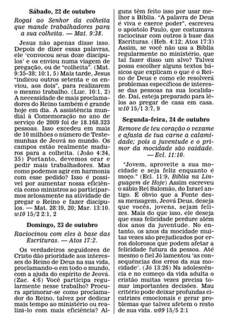 ´                                           ˆ
      Sabado, 22 de outubro                 guns tem feito isso por usar me-
                                                      ´
                                            lhor a Bıblia. “A palavra de Deus
                                             ´
Rogai ao Senhor da colheita
                                            e viva e exerce poder”, escreveu
                                                  ´
que mande trabalhadores para                o ap ostolo Paulo, que costumava
   a sua colheita. — Mat. 9:38.                                     `
                                            raciocinar com outros a base das
              ˜                             Escrituras. (Heb. 4:12; Atos 17:3)
  Jesus nao apenas disse isso.                              ˆ   ˜         ´
Depois de dizer essas palavras,             Assim, se voce nao usa ´ a Bıblia
                                    ´       regularmente no ministerio, que
ele ‘convocou seus doze discıpu-
los’ e os enviou numa viagem de             tal fazer disso um alvo? Talvez ´
            ˜                               possa escolher alguns textos ba-
pregacao, ou de “colheita”. (Mat.
          ¸                                                            ´
9:35-38; 10:1, 5) Mais tarde, Jesus         sicos que explicam o que e o Rei-   ´
“indicou outros setenta e os en-            no de Deus e como ele resolvera
                                                              ´
viou, aos dois”, para realizarem            problemas especıficos de interes-
o mesmo trabalho. (Luc. 10:1, 2)            se das ´ pessoas na sua localida- ˆ
A necessidade de mais proclama-             de. Daı, esteja preparado para le-
                            ´   ´           los ao pregar de casa em casa.
dores do Reino tambem e grandeˆ
hoje em dia. A assistencia mun-             w10 15/1 3:7, 9
      `                   ˜
dial a Comemoracao no ano de
                        ¸
servico de 2009 foi de 18.168.323             Segunda-feira, 24 de outubro
        ¸
                                                                    ˜
pessoas. Isso excedeu em mais
                ˜     ´                     Remove de teu coracao o vexame
                                                                ¸
de 10 milhoes o numero de Teste-
                    ´                       e afasta de tua carne a calami-
munhas de Jeova no mundo. Os
                  ˜                         dade; pois a juventude e o pri-
campos estao realmente˜ madu-                                     ˜
                                            mor da mocidade sao vaidade.
ros para a colheita. (Joao 4:34,                      — Ecl. 11:10.
35) Portanto, devemos orar e
pedir mais trabalhadores. Mas                 “Jovem, aproveite a sua mo-       ´
como podemos agir em harmonia               cidade e seja feliz enquanto e
                                  ´     ´                          ´
com esse pedido? Isso e possı-              moco.” (Ecl. 11:9, Bıblia na Lin-
                                                  ¸
                                      ˆ     guagem de Hoje) Assim escreveu
vel por aumentar nossa eficien-                 ´                ˜
cia como ministros ao participar-           o sabio´ Rei Salomao, do Israel an-
                                                       ´
mos zelosamente na atividade de             tigo. E obvio que ´a Fonte des-
                                    ´       sa mensagem, Jeova Deus, deseja
pregar o Reino e fazer discıpu-                          ˆ
los. — Mat. 28:19, 20; Mar. 13:10.          que voc es, jovens, sejam feli-
w10 15/2 2:1, 2                             zes. Mais do que isso, ele deseja ´
                                            que essa felicidade perdure alem
   Domingo, 23 de outubro                   dos anos da juventude. No en-
                     `                      tanto, os anos da mocidade mui-
Raciocinou com eles a base das                             ˜
                                            tas vezes sao prejudicados por er-
   Escrituras. — Atos 17:2.
                                            ros dolorosos que podem afetar a    ´
  Os verdadeiros seguidores de              felicidade futura da pessoa. Ate
                                                               ´
         ˜
Cristo dao prioridade aos interes-          mesmo o fiel Jo lamentou ‘as con-
                                                    ˆ
ses do Reino de Deus na sua vida,           sequencias ´ dos erros da sua mo-
                                                                            ˆ
proclamando-o em todo o mundo,              cidade’. (Jo 13:26) Na adolescen-
                    ´            ´
com a ajuda do ˆ espırito de Jeova.         cia e ˜ no comeco da vida adulta o
                                                             ¸
(Zac. 4:6) Voce participa regu-             cristao muitas vezes precisa to-
                                                                      ˜
larmente nesse trabalho? Procu-             mar ´ importantes decisoes. Mau
ra aprimorar-se como proclama-              criterio pode deixar profundas ci-
dor do Reino, talvez por dedicar
                        ´                   catrizes emocionais e gerar pro-
mais tempo ao ministerio ou rea-
   ´                      ˆ                 blemas que talvez afetem o resto
liza-lo com mais eficiencia? Al-            de sua vida. w09 15/5 2:1
 