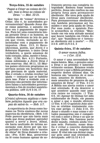 Terca-feira, 25 de outubro
        ¸                                            frimento provou sua completa in-
             ´                  ´                    tegridade. Embora fosse homem
                                                                         ˜
 ‘Pagai a Cesar as coisas de Ce-                     perfeito, Jesus nao confiou na sua
   sar, mas a Deus as coisas de                          ´
                                                     propria for ca para permanecer
                                                                    ¸
       Deus.’ — Mat. 22:21.                          obediente. Ele orou pela ajuda de
     Que tipo de “coisas” devemos a                  Deus para continuar obediente.
     ´                   ´ `                         Para permanecermos obedientes,
Cesar, isto e, as autoridades go-                      ´        ´
vernamentais? Quando Jesus dis-                      nos tamb em precisamos ser hu-
                                                     mildes e orar ˜ pela ajuda de Deus.
                                                                              ´
se essas palavras, o assunto em
                                                     Por essa razao, o ap ostolo Pau-
                                                                                ˜
foco era o pagamento de impos-     ˆ                 lo aconselhou os cristaos: “Man-
                                                                  ´
tos. Para ter uma consciencia lim-
                                                     tende em vos esta atitude mental
                                                                        ´
pa perante Deus e os homens, os
           ˜                   `               ´     que houve tamb em em Cristo Je-
cristaos obedecem as leis do paıs
                                                     sus”, que “humilhou-se e tornou-
                                                                       ´ `
em que vivem, incluindo as re-
                                                     se obediente ate a morte”. — Fil.
lacionadas com o pagamento de
                                                     2:5-8. w09 15/9 2:2, 3
impostos. (Rom. 13:5, 6) Reco-
                             ´           ´ ´
nhecemos, porem, que´ Jeova e o                         Quinta-feira, 27 de outubro
Soberano Supremo, o unico Deus
verdadeiro, a quem amamos de                                O amor nunca falha.
                       ˜
todo coracao, alma, mente e forca.
                     ¸                       ¸                 — 1 Cor. 13:8.
(Mar. 12:30; Rev. 4:11) Portanto,                                    ´
                           ˜         ´           ´     O amor e uma necessidade hu-
nossa submissao a Jeova Deus e                                   ´                       ´
                                                     mana b asica. Mas, o genuıno amor
                                                                         ´           ´
sem reservas. (Sal. 86:11, 12) Mui-
                   ´                                 a Deus e ao proximo e lamenta-
tos paıses oferecem programas ou       ´             velmente escasso. Estamos vendo
                                                                             ´
servicos sociais em benefıcio dos
                 ¸                                   acontecer o que a ´Bıblia predisse a
que precisam de ajuda material.
       ˜     ´                   ˜                   respeito destes ultimos dias. Os
Nao e errado o cristao receber tal                                 ˜
                                                     homens sao “amantes de si mes-
ajuda — contanto que se habilite                     mos, amantes do dinheiro, . . .
para isso. ˜Falar a verdade com o
         ´                                           mais amantes de prazeres do que
proximo nao permite dar informa-
   ˜                                                 amantes de Deus”. (2 Tim. 3:1-5)
coes falsas a autoridades governa-
 ¸                                                        ´
                                           ˆ         A Bıblia nos alerta contra o amor
mentais a fim de receber assisten-
               ´                                     mal orientado. E ela descreve o
cia publica. w09 15/6 3:16, 17                       que acontece quando˜ esse amor
                                                               ´
                                                     cria raızes no coracao. (1 Tim.
                                                                                 ¸
    Quarta-feira, 26 de outubro                      6:9, 10) Apesar de Demas ter sido
                     ´
[Cristo] ofereceu suplicas e tam-
                  `                                  colaborador de Paulo, ele passou
  ´         ˜                                        a amar o que o mundo oferecia.
bem peticoes Aquele que era ca-
          ¸                                                                ´               ˜
                ´                                    (2 Tim. 4:10) ˜ O ap ostolo Joao aler-
    paz de salva-lo. — Heb. 5:7.
              ˆ                                      tou os cristaos exatamente con-
                                                                                   ˜
     A experiencia de Jesus como hu-                 tra esse perigo. (1 Joao 2:15, 16)
mano na Terra ensinou-lhe novos
                     ˆ                               Amar o mundo e suas coisas e ati-
                                                                               ˜       ´     ´
aspectos da obediencia. (Heb. 5:8)
                       ˜                             tudes passageiras nao e compatı-
Pode parecer que nao havia mais                      vel com o amor a˜ Deus e ao que se
nada que Jesus pudesse ´ aprender                    origina Dele. Nao fazemos parte
quanto a servir ´ a Jeov´ a. Afinal,                 deste mundo, embora ainda viva-
ele havia usufruıdo ´ de ıntima as-
          ˜                                          mos ´ nele. Portanto, nosso desa-
sociacao com Jeova por um lon-
        ¸ ´                                          fio e evitar o conceito distorcido
go perıodo e tinha sido o “mestre                    que o mundo tem a respeito do
                                                             ´         ˜
de obras” de Deus durante a cria-
   ˜                                                 amor. E vital nao nos deixar enga-
cao. ´ (Pro. 8:30) Mas, perseverar
 ¸                                                   nar pelo amor mal orientado ou
na fe como humano apesar de so-                      deturpado. w09 15/12 4:1-3
 