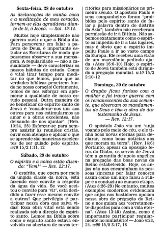 ´                           ´
     Sexta-feira, 28 de outubro                                           ritorios para missionarios no pri-
                                                                                   ´                ´
                          ˜                                               meiro seculo. O ap ostolo Paulo e
As declaracoes de minha boca
                    ¸
                        ˜                                       ˜         seus companheiros foram “proi-
                                                                                                ´
e a meditacao de meu coracao,
                  ¸                                         ¸             bidos pelo espırito santo de fa-
                                            ´
tornem-se elas agradaveis dian-                                           lar ´a palavra dentro do distrito
                ´                 ´                                                           ´       ˜
   te de ti, o Jeova. — Sal. 19:14.                                       da Asia”;˜ tambem nao receberam
                                                                    ˜                             `     ´   ˜
    Muitos hoje simplesmente nao                                          permissao de ir a Bitınia. Nao sa-  ´
                                                ´                         bemos exatamente como o espıri-
querem ouvir o que a Bıblia diz.
Para perseverar´ em falar a pa-                                           to os impediu de ir a tais´ lugares,
                                                                                 ´ ´
lavra de Deus, e importante es-                                           mas e obvio que o espırito im-
tudar as Escrituras de modo que                                           peliu Paulo a ir ao vasto campo       ˜
possamos absorver a sua mensa-                                            da Europa. Ele recebeu uma visao
                                                                                            ˆ
                                                    ˜                     de um macedonio pedindo aju-
gem. A regularidade — nao a ca-                                                                               ´
sualidade´ — deve caracterizar os                                         da. (Atos 16:6-10)´ Hoje, ´ o espıri-
                                                                                      ´
nossos habitos de estudo. Como                                            to de Jeova tambem esta dirigin-
                                                                                          ˜
 ´                                                                        do a pregacao mundial. w10 15/3
                                                                                        ¸
e vital tirar tempo para medi-
tar no que´ lemos, para que as                                            2:10-12
verdades bıblicas ˜ penetrem fun-
                                                                                Domingo, 30 de outubro
do no nosso coracao! Certamente,    ¸                                                  ˜
temos de nos esforcar em apri-          ¸                                 O dragao ficou furioso com a
morar a qualidade de nosso es-                                            mulher e foi travar guerra com
tudo pessoal. Outra´ maneira de                                           os remanescentes da sua semen-
se beneficiar do espırito santo de
        ´ ´                                                               te, que observam os mandamen-
Jeova e ‘considerar-nos uns aos                                                               ˆ
                                                                          tos de Deus e tem a obra de dar
outros para nos estimularmos ao                                     ˜              testemunho de Jesus.
amor e a obras excelentes, nao                                                           — Rev. 12:17.
deixando de nos ajuntar’. (Heb.                                                      ´           ˜
10:24, 25) Esforcar-se ˜ para sem-
                            `   ¸                                 ˜           O ap ostolo Joao viu´ um “anjo
pre assistir as reunioes cristas,
                                ˜                                         voando pelo meio do ceu, e ele ti-
ouvir com atencao e aplicar o que
                      ˜       ¸                                           nha boas novas eternas ´ para de-
se aprende sao maneiras excelen-                          ´               clarar, como boas notıcias aos
tes de ser guiado pelo espırito.                                          que moram na terra”. (Rev. ˜ 14:6)
w10 15/2 1:11, 12                                                         Portanto, apesar da oposicao fe-¸   ´
            ´                                                             roz do Diabo, os servos de Jeova
                                                                            ˆ                               ´
         Sabado, 29 de outubro                                            tem a garantia de apoio angelico
          ´                                   ˜                                            ˜
O espırito e a noiva estao dizen-                                         na pregacao das boas novas do
                                                                                         ¸
      do: “Vem!” — Rev. 22:17.                                            Reino estabelecido. Hoje, ` os an-
                                                                                 ˜
              ´                                                           jos nao nos encaminham as pes-
    O espırito, que opera por meio                                    ´   soas sinceras por falar conosco
da ungida classe da noiva, esta                                           assim como um anjo falou a ´ Fili-
fazendo esse convite a respeito
      ´                                               ˆ                   pe e o conduziu ao eunuco etıope.
da agua da vida. Se voce´ acei-                                           (Atos 8:26-29) No entanto, muitos
tou o convite para ‘vir’, esta deci-                                      exemplos modernos evidenciam
dido a fazer esse mesmo convite           ´             ´                 que anjos nos bastidores apoiam
                                                                                                      ˜
a outros? Que privilegio e par-                                           nossa obra de pregacao do Rei-
                                                                                                    ¸
ticipar nessa obra que salva vi-                  ´                       no e nos guiam aos “corretamen-
das! Essa obra vital ˜ esta sendo                             ´           te dispostos para com a vida eter-    ´
realizada sob a direcao´ do espıri-   ¸                                   na”. (Atos 13:48) Assim, como e
to santo. Lemos na Bıblia sobre
                  ´                                                       importante participar regular-
                                                                                                ´       ˜
como o espırito santo estava en-                                          mente no ministerio! — Joao 4:23,
volvido na abertura de novos ter-                                         24. w09 15/5 3:17, 18
 