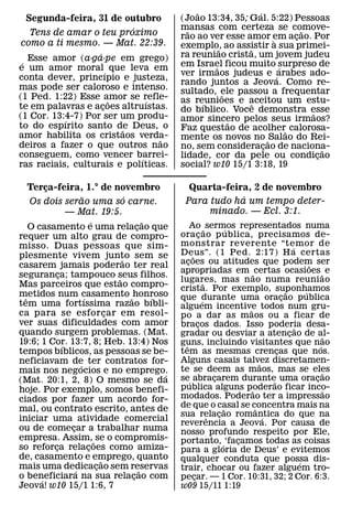 ˜                ´
   Segunda-feira, 31 de outubro                           (Joao 13:34, 35; Gal. 5:22) Pessoas
                           ´                              mansas com certeza se comove-
                                                            ˜                            ˜
    Tens de amar o teu proximo                            rao ao ver esse amor em acao. Por
                                                                                       ¸
como a ti mesmo. — Mat. 22:39.                                                     `
                                                          exemplo, ao assistir a sua primei-
                                                                     ˜     ˜
                   ´                                      ra reuniao crista, um jovem judeu
 ´ Esse amor (a·ga·pe em grego)                           em Israel ficou muito surpreso de
e um amor moral ´ que leva em                                      ˜                 ´
                                                          ver irmaos judeus e ´arabes ado-
conta dever, princıpio e justeza,
                                                          rando juntos a Jeova. Como re-
mas pode ser caloroso e intenso.                          sultado, ele passou a frequentar
(1 Ped. 1:22) Esse amor se refle-                                      ˜
                       ˜       ´                          as reunioes e aceitou um estu-
                                                                ´            ˆ
te em palavras e acoes altruıstas.
                     ¸                                    do bıblico. Voce demonstra esse
(1 Cor. 13:4-7) Por ser um produ-                                                          ˜
           ´                                              amor sincero pelos seus irmaos?
                                                                         ˜
to do espırito santo de Deus, o
                         ˜                                Faz questao de acolher˜ calorosa-
amor habilita os cristaos verda- ˜                        mente os novos no ˜ Salao do Rei-
deiros a fazer o que outros nao                           no, sem consideracao de naciona-
                                                                                 ¸             ˜
conseguem, como vencer barrei-
                             ´                            lidade, cor da pele ou condicao    ¸
ras raciais, culturais e polıticas.                       social? w10 15/1 3:18, 19

    Terca-feira, 1.° de novembro
         ¸                                                   Quarta-feira, 2 de novembro
                        ˜                 ´                             ´
    Os dois serao uma so carne.                             Para tudo ha um tempo deter-
                 — Mat. 19:5.                                    minado. — Ecl. 3:1.
                              ´                   ˜             Ao ˜ sermos representados numa
    O casamento e uma relacao que             ¸                                      ´
requer um alto grau de compro-                            ora c ao p ublica, precisamos de-
                                                                       ¸
misso. Duas pessoas que sim-                              monstrar reverente “temor de                       ´
plesmente vivem junto sem se                              Deus”. (1 Ped. 2:17) H a certas
                                                                 ˜
                                        ˜                 acoes ou atitudes que podem ser
                                                              ¸
casarem jamais poderao ter real                                                                                      ˜
                                                          apropriadas em ˜ certas ocasioes ˜ e
seguranca; tampouco seus filhos.
             ¸                        ˜                   lugares, mas n ao numa reuniao
                                                                           ˜
Mas parceiros que estao compro-                           crista. Por exemplo, suponhamos
metidos num casamento ˜ honroso                                                                          ˜         ´
  ˆ                       ´                         ´     que durante uma oracao publica
                                                                         ´                             ¸
tem uma fortıssima razao bıbli-                           alguem incentive todos num gru-
ca para se esfor car em resol-      ¸                                                    ˜
                                                          po a dar as maos ou a ficar de
ver suas dificuldades com amor                            bracos dados. Isso poderia desa-
                                                                     ¸                                         ˜
quando surgem problemas. (Mat.                            gradar ou desviar a atencao de al-               ¸               ˜
19:6; 1 Cor. 13:7, 8; Heb. 13:4) Nos
               ´                                          guns, incluindo visitantes que nao
                                                            ˆ                                                            ´
tempos bıblicos, as pessoas se be-                        tem as mesmas crencas que nos.             ¸
neficiavam de ter contratos for-                          Alguns casais talvez discretamen-    ˜
                      ´                                   te se deem as maos, mas se eles
mais nos negocios e no emprego.                       ´                                                                    ˜
(Mat. 20:1, 2, 8) O mesmo se da                           se´ abracarem durante uma oracao
                                                                               ¸                   ˜                   ¸
hoje. Por exemplo, somos benefi-                          publica alguns poderao ficar inco-
                                                                                           ˜                               ˜
ciados por fazer um acordo for-                           modados. Poderao ter a impressao
mal, ou contrato escrito, antes de                        de que o casal se concentra mais na
                                                                                   ˜         ˆ
                                                          sua relacao romantica do que na
                                                                             ˆ   ¸               ´
iniciar uma atividade comercial
                                                          reverencia a Jeova. Por causa de
ou de comecar a trabalhar numa
                  ¸                                       nosso profundo respeito por Ele,
empresa. Assim, ˜ se o compromis-                         portanto, ´ ‘facamos todas as coisas
                                                                                       ¸
so reforca relacoes como amiza-
           ¸                ¸                             para a gloria de Deus’ e evitemos
de, casamento e emprego, quanto   ˜                       qualquer conduta que possa dis-
mais uma dedicacao sem reservas                                                                                  ´
                    ´           ¸               ˜         trair, chocar ou fazer alguem tro-
o beneficiara na sua relacao com
       ´                                    ¸             pecar. — 1 Cor. 10:31, 32; 2 Cor. 6:3.
                                                                   ¸
Jeova! w10 15/1 1:6, 7                                    w09 15/11 1:19
 