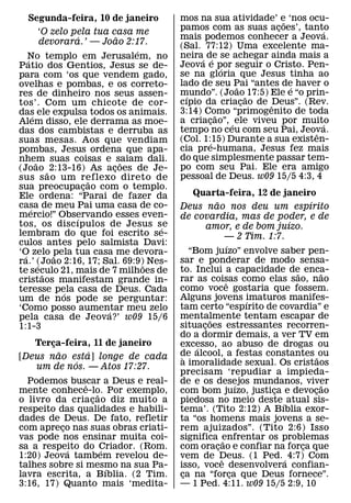 Segunda-feira, 10 de janeiro               mos na sua atividade’ e ‘nos ocu-
                                                                      ˜
                                             pamos com as suas acoes’, tanto
                                                                    ¸           ´
              ‘O zelo pela tua casa me
                         ´         ˜         mais podemos conhecer a Jeova.
              devorara.’ — Joao 2:17.        (Sal. 77:12) Uma excelente ma-
                                       ´
    No templo em Jerusalem, no               neira´ de se achegar ainda mais a
                                                        ´
    ´
Patio dos Gentios, Jesus se de-              Jeova e por seguir o Cristo. Pen-
                                                            ´
para com ‘os que vendem gado,                se na gloria que Jesus tinha ao
ovelhas e pombas, e os correto-              lado de seu Pai “antes de haver o
                                                              ˜         ´
res de dinheiro nos seus assen-              mundo”. (Joao ˜ 17:5) Ele e “o prin-
                                               ´
tos’. Com um chicote de cor-                 cıpio da criacao de ˆDeus”. (Rev.
                                                                ¸
das ele expulsa todos os animais.            3:14) Como “primogenito de toda
                                                          ˜
        ´
Alem disso, ele derrama as moe-              a criacao”, ´ ele viveu por muito
                                                     ¸                          ´
das dos cambistas e derruba as               tempo no ceu com seu Pai, Jeova. ˆ
suas mesas. Aos que vendiam                  (Col. 1:15) Durante a sua existen-
                                                      ´
pombas, Jesus ordena que apa-                cia pre-humana, Jesus fez mais
nhem suas coisas e saiam dali.               do que simplesmente passar tem-
          ˜                          ˜
(Joao ˜ 2:13-16) As acoes de Je- ¸           po com seu Pai. Ele era amigo
sus s ao um reflexo direto de                pessoal de Deus. w09 15/5 4:3, 4
                             ˜
sua preocupacao com o templo.
                           ¸
Ele ordena: “Parai de fazer da                   Quarta-feira, 12 de janeiro
casa de meu Pai uma casa de co-                          ˜                           ´
      ´                                      Deus nao nos deu um espırito
mercio!” Observando esses even-
                       ´                     de covardia, mas de poder, e de
tos, os disc ıpulos de Jesus se                                                ´
                                         ´            amor, e de bom juızo.
lembram do que foi escrito se-                                   — 2 Tim. 1:7.
culos antes pelo salmista Davi:                                   ´
‘O zelo pela tua casa me devora-                “Bom juızo” envolve saber pen-
  ´               ˜
ra.’ (Joao 2:16, 17; Sal. 69:9)˜ Nes-        sar e ponderar de modo sensa-
            ´
te seculo 21, mais de 7 milhoes de           to. Inclui a capacidade de enca-    ˜       ˜
               ˜
cristaos manifestam grande in-               rar as coisas como elas sao, nao
                                                                 ˆ
teresse pela casa de Deus. Cada              como voce gostaria que fossem.
                    ´
um de nos pode se perguntar:                 Alguns jovens imaturos manifes-
                                                                        ´
‘Como posso aumentar meu zelo                tam certo “espırito de covardia” e
                               ´
pela casa de Jeova?’ w09 15/6                mentalmente tentam escapar de
                                                       ˜
1:1-3                                        situacoes estressantes recorren-
                                                    ¸
                                             do a dormir demais, a ver TV em
   Terca-feira, 11 de janeiro
       ¸                                     excesso, ao abuso de drogas ou
         ˜    ´                                   ´
[Deus nao esta] longe de cada                de alcool, a festas constantes ˜ ou
                                              `
            ´                                a imoralidade sexual. Os cristaos
   um de nos. — Atos 17:27.
                                             precisam ‘repudiar a impieda-
  Podemos buscar a Deus e real-
                ˆ                            de e os desejos mundanos, viver
                                                                      ´                  ˜
mente conhece-lo. Por exemplo,
                    ˜                        com bom juızo, justica e devocao
                                                                           ¸           ¸
o livro da cria cao diz muito a
                  ¸                          piedosa no meio deste ´ atual sis-
respeito das qualidades e habili-            tema’. (Tito 2:12) A Bıblia exor-
dades de Deus. De fato, refletir             ta “os homens mais jovens a se-
com apreco nas suas obras criati-
          ¸                                  rem ajuizados”. (Tito 2:6) Isso
vas pode nos ensinar muita coi-              significa enfrentar os problemas
                                                               ˜
sa a respeito do Criador. (Rom.
            ´         ´                      com oracao e confiar na forca que
                                                           ¸                       ¸
1:20) Jeova tambem revelou de-               vem de Deus. (1 Ped. ´ 4:7) Com
                                                             ˆ
talhes sobre si mesmo na sua Pa-
                        ´                    isso, voce desenvolvera confian-
lavra escrita, a Bıblia. (2 Tim.             ca na “forca que Deus fornece”.
                                              ¸                     ¸
3:16, 17) Quanto mais ‘medita-               — 1 Ped. 4:11. w09 15/5 2:9, 10
 