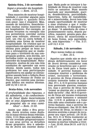 `
   Quinta-feira, 3 de novembro                                que. Nada pode se interpor a ha-
                                                              bilidade de Deus de resolver com
                                                               ˆ
  Segui o proceder da hospitali-
                                                              exito os assuntos. Num mundo
      dade. — Rom. 12:13.                                     marcado por ˆ imoralidade, guer-
  Uma maneira de mostrar hospi-                               ra, desobediencia, parcialidade,
                      ´                       ´
talidade e convidar alguem para                               hipocrisia, falta de razoabilida-
                                                                            ´          ´
                          ˜
uma refei c ao e, quando feito
                        ¸       ´           ´                 de e misericordia, Jeova tem tido
com amor, isso e elogiavel. Mas,                              ampla oportunidade de ´mostrar
usando de iniciativa, descobrire-                             a suas criaturas o que´ e verda-
mos muitas outras maneiras de                                 deira sabedoria. O discıpulo Tia-´
ser hospitaleiro. Por exemplo, se                     ˜       go disse: “A sabedoria de cima e
nossos recursos ou energias nao                               primeiramente casta, depois pa-
                                                                 ´        ´
nos permitirem convidar outros    ˜                           cıfica, razoavel, pronta para obe-
                                                                                         ´
para uma refeicao, oferecer um
      ´                     ´ ¸                           ´   decer, cheia de misericordia e
cafe, um cha ou outra bebida e
          ´                                                   de bons frutos, sem parcialida-
tambem uma forma de mostrar               ˜                   de, sem hipocrisia.” — Tia. 3:17.
hospitalidade. Os cristaos que se                             w10 15/1 4:14
empenham em aprender um novo                                         ´
idioma para pregar as boas no-                                     Sabado, 5 de novembro
vas a estrangeiros que se muda-       ´                          Faco novas todas as coisas.
                                                                   ¸
ram para o territorio de´ sua con-
                    ˜
grega´ cao podem, sem duvida, ser
              ¸                                                         — Rev. 21:5.
incluıdos entre os que seguem o                                                             ˜
                                                                  Aqueles que ainda nao se deci-
proceder da hospitalidade.˜ Natu-       ´         ˆ           diram definitivamente em favor
ralmente, muitos de nos nao tem                                            ´
                  ˜                                           de Jeova devem considerar com
                                                                       ˜          ´
condicoes de aprender um novo
            ¸                                           ´     oracao os benefıcios que o gover-
                                                                   ¸
idioma. Ainda assim, todos nos                                                          ´
                                                    ˜         no de Deus trara para a huma-       ˜
podemos ter uma participacao                    ¸             nidade. O governo humano nao
significativa em ajudar os estran-                            consegue resolver o problema do
geiros usando bem o folheto Boas                              crime, incluindo o terrorismo.
Novas para Pessoas de Todas as                                                                  ´
        ˜                           ´                         O governo de Deus eliminara do
                                                                     ´
Nacoes, que contem uma mensa-
    ¸           ´                                             cenario terrestre todos os maus.
gem bıblica em muitos idiomas.                                (Sal. 37:1, 2, 9) O governo humano
w09 15/10 1:12-14                                             tem provocado guerras constan-        ´
                                                              tes, mas o governo de Deus fara
                                                                                          ´
     Sexta-feira, 4 de novembro                               “cessar as guerras ate a extremi-
 ´
O profundidade das riquezas, e                                dade da terra”.´ (Sal. 46:9) O gover- ´
da sabedoria, e do conhecimen-                                no de Deus ate mesmo restaurara
                    ˜         ´                               a paz entre humanos e animais!
to de Deus! Quao inescrutaveis
   ˜                              ´                           (Isa. 11:6-9) A pobreza e a fome
sao os seus julgamentos e alem                                  ˆ
                  ˜                                           tem sido uma constante sob o go-
de pesquisa sao os seus cami-
                                                              verno humano, mas o governo de
         nhos! — Rom. 11:33.                                                        ´
                      ˜                                       Deus as eliminara. (Isa. 65:21) Sob
     Assim que Adao e Eva peca-
             ´                                                o governo de Deus, os idosos e os
                                                                                ˜
ram, Jeova revelou como desfa-  ˜                             doentes sentirao o prazer de recu-
                                                                                              ´
ria os maus efeitos dessa rebeliao.
      ˆ                   ˜                                   perar seu vigor juvenil. (Jo 33:25;
(Gen. 3:15) Essa acao imediata, e
                        ¸                                     Isa. 35:5, 6) A Terra realmente se
                                                                         ´            ´               ´
ter ele revelado progressivamen-                              tornara um paraıso, no ˜ qual ate
te aos seus´ servos os ` detalhes                             mesmo os mortos voltarao a viver.
desse prop osito, deu a sabedo-
               ´                                              — Luc. 23:43; Atos 24:15. w10 15/1
ria de Jeova um enorme desta-                                 5:16, 17
 