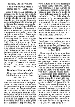 ´                                                  `                             ˜
           Sabado, 12 de novembro                          ver a altura de nossa dedicacao  ¸ ´
                                         ´                 ao nosso Deus ´ perfeito, Jeova.
        A palavra de Deus e viva e
                                                           Um agravante e que alguns de
        exerce poder. — Heb. 4:12.
                       ´                                   seus antigos amigos talvez se in-
       Como e poderosa a palavra, ou                       triguem com seu novo modo de
                                                                                  ˆ
mensagem, de Deus! Em sentido                  ´           vida e ‘falem de voce de modo ul-   ˜
figurado, a mensagem da Bıblia
   ´                                                       trajante’. (1 Ped. 4:4) ˆ Mas nao
e mais afiada do que qualquer    ˜                         se esqueca de que voce cultivou
                                                                      ¸
espada de fabricacao humana,   ¸                       ´   novas amizades, as mais impor-
                                                                                ´
pois simbolicamente penetra ate
                 ˜                                         tantes sendo Jeov´ a e Jesus Cris-
a divisao dos ossos e sua medu-                                                              ´
                                             ´             to. (Tia. 2:21-23) E vital tambem
                                                                                          ˜
la. Ou seja, as verdades bıblicas                          procurar conhecer os irmaos na
atingem o interior da pessoa e                                            ˜             ´
                                                           congregacao local, que e par-
                                                                        ¸     ˜
penetram nos seus pensamentos
                     ˜                                     te ˜ da “associacao inteira dos ir-
                                                                            ¸
e emocoes, expondo o que ela
                ¸ ´          ´                             maos” no mundo. — 1 Ped. 2:17;
de fato e no ıntimo. Essas ver-                            Pro. 17:17. w10 15/3 2:14, 15
dades podem exercer seu poder                        ´
transformador e causar genuı-                              Segunda-feira, 14 de novembro
nas mudancas na pessoa. (Col.
                           ¸                                            ´
3:10) Sim, a Palavra de Deus
                                                           Fazei para vos amigos por meio
                                     ´                     das riquezas injustas, para que,
pode mudar vidas! Alem do mais,
         ´               ´
a Bıblia e um livro de sabedoria                           quando estas vos falharem, vos
                   ´               ´                       recebam nas moradias eternas.
inigualavel. Ela contem informa-
     ˜      ´                                      `
coes uteis que podem ensinar as
 ¸                                                                   — Luc. 16:9.
pessoas como viver neste mun-                          ´     Uma maneira de os membros
do complexo. (Sal. 119:105) Ela e                          do grupo das outras ovelhas´ aju-
de enorme ajuda para lidar com                                              ˜
                                           ˜               darem os irmaos de Cristo e por
problemas ou tomar decisoes so-        ˜                   apoiar financeiramente a obra
                                                                        ˜
bre amizades, diversao, empre-
                                                           de pregacao. Jesus incentivou
                                                                      ¸
go, roupas, e assim por diante.                  ˜         seus seguidores a fazer amigos
— Sal. 37:25; Pro. 13:20; Jo ao
                                                           por meio das “riquezas injustas”.
                                                              ˜
15:14; 1 Tim. 2:9. w10 15/2 2:4, 5
                                                           Nao se trata de comprar a´ ami-
     Domingo, 13 de novembro                               zade de Jesus ou de Jeova. Em
                                                           vez disso, usando nossos recur-
    Estarmos adequadamente                                 sos materiais para promover os
   habilitados procede de Deus.                            interesses do Reino, provamos
           — 2 Cor. 3:5.                                                             ˜
                                                           nossa amizade e amor nao ape-       ˜
                                  ˆ                        nas em palavras, mas “em acao     ¸
   Como ministro ´ ordenado, voce                                                  ˜
tem um ministerio a ˜ cumprir.                             e em verdade”. (1 Joao 3:16-18)
(Rom. 10:14) Talvez nao se sin-                            Damos esse apoio financeiro ao  ˜
ta plenamente qualificado para                             participar na obra de pregacao,˜ e
                                                                                         ¸
arcar com tal responsabilida-                              ao doar fundos para a construcao
                                                                             ˜               ¸
de. Mas, como no caso dos ungi-                            e a˜ manutencao de locais de reu-
                                                                          ¸
        ´                       ˆ
dos, ˆ e Deus quem habilita voce.                          niao e ˜ para a obra mundial de
                   `
Voce pode viver a altura de sua                            pregacao. Quer nossos donati-
                                                                  ¸              ˜
            ˜
dedicacao por dar´ o seu melhor
          ¸                                                vos feitos de coracao sejam gran-
                                                                               ¸       ´
e´ confiar no espırito de Deus.
                     ˜ ´ ´                                 des, quer pequenos, Jeova e Je-
E ´ verdade que nao e facil para                           sus com certeza os apreciam.
nos, humanos imperfeitos, vi-                              — 2 Cor. 9:7. w09 15/10 3:17
 