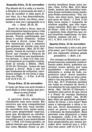 Segunda-feira, 21 de novembro              meiros membros dessa nova na-
                                              ˜
                                           cao. (Dan. 9:27a; Mat. 10:6) Mais
                                            ¸                     ˜
Pus diante de ti a vida e a morte,         tarde, muitos nao israelitas tam-
    ˆ   ˜              ˜                        ´                   ´         ˜
a bencao e a invocacao do mal; e
      ¸              ¸                     bem foram incluıdos nessa nacao,
tens de escolher a vida para fi-                                          ´ ¸
                             ˆ             pois Pedro acrescentou: “Vos, ou-
                                                      ˜ ´
car vivo, tu e tua descendencia,           trora, nao ereis povo, mas agora
                 ´
amando a Jeova, teu Deus, escu-            sois povo de Deus.” (1 Ped. 2:10)
                                                                ˜     ´
tando a sua voz e apegando-te a            Essa ˜ nova nacao e composta de
                                                              ¸         ˆ
      ele. — Deut. 30:19, 20.              cristaos ungidos, que ˜ tem espe-
                                           ranca celestial. Eles sao “o Israel
                                                  ¸       ´                   ˜
   Israel foi infiel a Deus, mas os
    ˆ                 ´                    de Deus”. (Gal. 6:16) Numa visao,
tres requisitos basicos para˜ a vida                ´       ˜
                                ´          o ap ostolo Joao observou que es-
mencionados por Moises nao mu-             ses israelitas espirituais, ou sim-
daram. Foram confirmados por                    ´
                                           bolicos, somam 144 mil. — Rev.
Jesus e outros. Primeiro, ‘temos
                        ´                  14:1, 4; 20:6. w10 15/3 4:2-4
de´ amar a Jeova, nosso Deus’.
Nos mostramos que o amamos                  Quarta-feira, 23 de novembro
por agirmos´ de acordo com seus                                  ´         ´
justos princıpios. (Mat. 22:37) Se-        Deus recomenda a nos o seu pro-
gundo, ‘temos de escutar a voz de          prio amor, por Cristo ter morrido
      ´                                          ´             ´
Jeova’ por estudar a Palavra de            por nos enquanto eramos ainda
Deus e obedecer aos mandamen-                   pecadores. — Rom. 5:8.
                          ˜
tos divinos. (1 ` Joao 5:3) Isso exi-
           ˆ                  ˜   ˜             Por estudar as Escrituras e pro-
ge frequencia as reunioes cristas,
                            ´              gressivamente assimilar conheci-
onde se estuda a Bıblia. (Heb.                                          ´
                                           mento sobre Jeova, podemos au-
10:23-25) Terceiro, ‘temos de nos
                  ´                        mentar nosso apre co por suas    ¸
apegar a Jeova’. Seja o que for            qualidades — sua justica, poder,       ¸
que tenhamos de enfrentar, exer-
                    ´                      sabedoria e, acima de tudo, su-
camos sempre fe em Deus e siga-
 ¸                                                                              ´
                                           perlativo amor. Jeova manifes-
mos seu Filho. — 2 Cor. 4:16-18.           ta justica em todos os seus cami-
                                                          ¸
w10 15/2 4:16, 17.                         nhos e em sua perfeita lei. (Deut.
                                           32:4; Sal. 19:7) Podemos meditar
                                                                          ˜           ´
  Terca-feira, 22 de novembro
        ¸                                  em todas as criacoes de Jeova e
                                                                      ¸
                                 ´
O reino de Deus vos sera tirado e          nos admirar de sua superior sabe-              ´
    ´                      ˜               doria. ´ (Sal. 104:24) O Universo e
sera dado a uma nacao que pro-
                         ¸                                                              ´
          duza os seus frutos.             tambem uma prova de que Jeova
                                            ´                                       ˆ
               — Mat. 21:43.               e a Fonte de energia dinamica
                                                            ´
           ´                               e inesgotavel poder. (Isa. 40:26)
  O ap ostolo Pedro identificou      ˜     Que dizer da qualidade predomi-
claramente essa nova nacao. Ele    ¸       nante de Deus, o seu amor? Esse
                                                      ´
escreveu aos seus companheiros
      ˜           ´                        amor e abrangente e afeta a to-
                                                    ´           ´
cristaos: “Vos sois ‘raca ˜ escolhi-
                ´            ¸             dos nos. Jeova demonstrou esse
da, sacerdocio real, nacao santa,
                               ¸           amor ao ˜ prover o resgate para
povo para propriedade especial,            a redencao da humanidade. Essa
                                       ˆ                ˜ ¸   ´               ´
para que divulgueis as excelen-            provisao esta disponıvel a todos
                                                                    ˜
cias’ daquele que vos chamou da
             ˜                             os humanos. (Joao 3:16, 36) Ter
escuridao para a sua maravilhosa           Deus oferecido Jesus como sacri-
                                              ´                   ´
luz.” (1 Ped. 2:9) Como predito, os        fıcio propiciatorio por nossos pe-
judeus literais que aceitaram Je-          cados deve motivar-nos a retri-
sus como Messias foram os pri-             buir esse amor. w09 15/12 4:5, 6
 