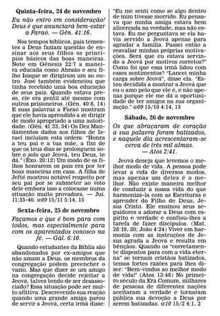 Quinta-feira, 24 de novembro              “Eu me senti como se algo dentro
     ˜                       ˜             de mim tivesse morrido. Eu pensa-
Eu nao entro em consideracao!
                           ¸               va que minha amiga estava ˜ bem
       ´             ´
Deus e que anunciara bem-estar             alicercada na verdade, mas nao es-
                                                    ¸
            ´      ˆ
    a Farao. — Gen. 41:16.                 tava. Eu me perguntava se ela ha-
                 ´                                             ´
    Nos tempos bıblicos, pais temen-       via servido a Jeova apenas para
                                                          ´                  ˜
                               ˜           agradar a famılia. Passei entao a
tes a Deus faziam questao de en-     ´                           ´
sinar aos seus filhos os princ ı-          reavaliar minhas proprias motiva-
                                              ˜       ´
             ´                             coes. Sera´ que eu estava servin-
                                            ¸
pios b asicosˆ das boas maneiras.
Note em Genesis 22:7˜ a manei-             do a Jeova por motivos corretos?”
                                                                    ˜
ra educada como Abraao e seu fi-           Como foi que essa irma lidou com
lho Isaque se dirigiram um ao ou-          esses sentimentos? “Lancei minha
                                                            ´
               ´   ´                       carga sobre Jeova”, disse ela. ´ “Es-
tro. Jose tambem evidenciou que    ˜
tinha recebido uma boa educacao  ¸         tou decidida a mostrar´ a Jeova que
                                                                         ˜
de seus pais. Quando estava pre-           eu o amo pelo que ele ´ e, e nao ape-
                       ´                   nas porque ele me da a oportuni-
so, ele era gentil ate mesmo com
                           ˆ
outros prisioneiros. (Gen. 40:8, 14)       dade de ter amigos na sua organi-
                                                  ˜
                             ´             zacao.” w09 15/10 4:14, 15
                                                ¸
E suas palavras a Farao mostram
que ele havia aprendido a se dirigir             ´
                                               Sabado, 26 de novembro
de modo ˆ apropriado a uma autori-                                        ˜
dade. (Gen. 41:33, 34) Os Dez Man-         Os que abracaram de coracao
                                                        ¸               ¸
damentos ´ dados aos filhos de Is-         a sua palavra foram batizados,
rael incluıam esta ordem: “Honra
                         ˜                 e naquele dia acrescentaram-se
a teu pai e a tua mae, a fim de                            ˆ
                                               cerca de tres mil almas.
que os teus dias se prolonguem so-
                     ´                              — Atos 2:41.
bre o solo que Jeova, teu Deus, te
  ´      ˆ                                             ´
da.” (Exo. 20:12) Um modo de os fi-            Jeova deseja que levemos o me-
lhos honrarem os pais era por ter          lhor modo de vida. A pessoa pode
boas´ maneiras em´ casa. A filha de        levar a vida de diversos ´ modos,
Jefte mostrou notavel respeito por         mas apenas um deles e o me-
                                                         ˜
seu pai por se submeter ao voto            lhor. Nao existe maneira melhor
dele embora isso a colocasse numa
           ˜                           ´   de conduzir a nossa vida do que
situacao muito provadora. — Juı.
       ¸                                                   ´
                                           harmoniza-la com as Escrituras e
11:35-40. w09 15/11 5:14, 15               aprender do Filho de Deus, Je-
                                           sus Cristo. Ele ensinou seus se-
  Sexta-feira, 25 de novembro              guidores a adorar a Deus com es-
                 ´                           ´
Facamos o que e bom para com
   ¸                                       pırito e verdade e confiou-lhes a
                                                                        ´
todos, mas especialmente para              tarefa de fazer discıpulos. (Mat.
                                                             ˜
com os aparentados conosco na              28:19, 20; Joao 4:24) Viver em har-
                                                                            ˜
          ´        ´                       monia com as instrucoes de Je-
                                                                    ´     ¸
        fe. — Gal. 6:10.                   sus agrada a Jeova e resulta em
                            ´      ˜           ˆ     ˜
    Quando estudantes da Bıblia sao        b encaos. Quando os “corretamen-
                                                   ¸
abandonados por ex-amigos que              te dispostos para com a vida eter-
                                                                      ˜
  ˜
nao amam ˜ a Deus, os membros da           na” se tornam cristaos batizados,
                                                               ˜
congregacao podem preencher o
           ¸                               temos fortes razoes para lhes di-
vazio. Mas que dizer se um amigo           zer: “Bem-vindos ao melhor modo
                 ˜
na congregacao decide rejeitar a
               ¸                           de vida!” (Atos 13:48) No primei-
                                                 ´
      ´
Jeova, talvez tendo de ser desasso-        ro seculo da Era Comum, milhares     ˜
                       ˜
ciado? Essa situacao pode ser mui-
                     ¸             ˜
                                           de pessoas de diferentes nacoes    ¸
to aflitiva. Descrevendo sua reacao
                                 ¸         aceitaram a verdade e tornaram
                                               ´                   ˜
quando uma grande amiga˜ parou
                   ´                       publica sua devocao a Deus por
                                                                 ¸
de servir a Jeova, certa irma disse:       serem batizadas. w10 15/2 4:1, 2
 