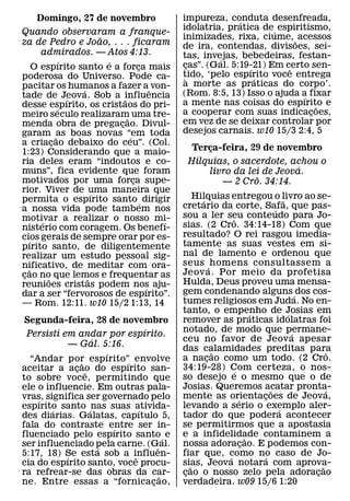 Domingo, 27 de novembro                     impureza, conduta desenfreada,
                                                              ´
                                                idolatria, pratica de´ espiritismo,
Quando observaram a franque-
                          ˜                     inimizades, rixa, ciume, ˜ acessos
za de Pedro e Joao, . . . ficaram               de ira, contendas, divisoes, sei-
        admirados. — Atos 4:13.                 tas, invejas, bebedeiras, festan-
                ´           ´                            ´
      O espırito santo e a forca mais   ¸       cas”. (Gal. 5:19-21) Em certo sen-
                                                 ¸              ´        ˆ
poderosa do Universo. Pode ca-                  tido, ‘pelo espırito voce entrega
                                                 `                ´
pacitar os humanos a fazer aˆ von-              a morte as praticas do corpo’.
                    ´                           (Rom. 8:5, 13) Isso o ajuda a fixar
tade de Jeova. Sob a influencia
                  ´             ˜                                            ´
desse espırito, os cristaos do pri-             a mente nas coisas do espırito e ˜
              ´                                 a cooperar com suas indicacoes,¸
meiro seculo realizaram uma tre-  ˜
menda obra de pregacao. Divul-¸                 em vez de se deixar controlar por
garam ˜as boas novas “em toda                   desejos carnais. w10 15/3 2:4, 5
                                    ´
a criacao debaixo do ceu”. (Col.
            ¸
1:23) Considerando que a maio-                    Terca-feira, 29 de novembro
                                                      ¸
ria deles eram “indoutos e co-                   Hilquias, o sacerdote, achou o
muns”, fica evidente que foram
                                                                          ´
                                                     livro da lei de Jeova.
motivados por uma forca supe-         ¸                         ˆ
                                                        — 2 Cro. 34:14.
rior. Viver de uma maneira que
                        ´
permita o espırito santo ´ dirigir                   Hilquias entregou o livro ao se-
                                                       ´                            ˜
a nossa vida pode tambem nos                    cretario da corte, Safa, que pas-
                                                                                ´
motivar a realizar o nosso mi-                  sou a ler seu conteudo para Jo-
                                                                ˆ
        ´                                   ´   sias. (2 Cro. 34:14-18) Com que
nisterio com coragem. Os benefı-
cios gerais de sempre orar por es-              resultado? O rei rasgou imedia-
   ´                                            tamente as suas vestes em si-
pırito santo, de diligentemente
realizar um estudo pessoal sig-                 nal de lamento e ordenou que
nificativo, de meditar com ora-                 seus ´ homens consultassem a
    ˜                                           Jeov a. Por meio da profetisa
cao no que lemos e frequentar as
 ¸        ˜           ˜
reunioes cristas podem nos aju-                 Hulda, Deus proveu uma mensa-
                                          ´     gem condenando alguns ´ dos cos-
dar a ser “fervorosos de espırito”.
— Rom. 12:11. w10 15/2 1:13, 14                 tumes religiosos em Juda. No en-
                                                tanto, o empenho de Josias em
                                                                         ´            ´
 Segunda-feira, 28 de novembro                  remover as praticas idolatras foi
                               ´                notado, de modo que permane-
 Persisti em andar por espırito.                                                        ´
                  ´                             ceu no favor de Jeov a apesar
            — Gal. 5:16.                        das calamidades preditas para
                      ´                                    ˜                                    ˆ
  “Andar por espırito”´ envolve                 a nacao como um todo. (2 Cro.
                                                         ¸
                ˜
aceitar a acao do espırito san-
              ¸ ˆ                               34:19-28) Com certeza, o nos-
                                                                 ´
to sobre voce, permitindo que                   so desejo e o mesmo que o de
ele o influencie. Em outras pala-               Josias. Queremos acatar pronta-
                                                                              ˜               ´
vras, significa ser governado pelo              mente as orientacoes de Jeova,
                                                                   ´        ¸
    ´
espırito santo ´ nas suas ativida-              levando a serio o exemplo aler-   ´
        ´                    ´
des diarias. Galatas, capıtulo 5,               tador do que podera acontecer
fala do contraste entre ser in-                 se permitirmos que a apostasia
                        ´
fluenciado pelo espırito santo ´ e              e a infidelidade contaminem a
                                                                       ˜
ser influenciado pela carne. (Gˆ al.
                    ´
                                                nossa adoracao. E podemos con-
                                                                     ¸
5:17, 18) Se esta sob a influen-
           ´               ˆ                    fiar que, como no caso de Jo-
                                                              ´            ´
cia do espırito santo, voce procu-              sias, Jeova notara com aprova-
                                                   ˜                                        ˜
ra refrear-se das obras da car-    ˜            cao o nosso zelo pela adoracao
                                                 ¸                                        ¸
ne. Entre essas a “fornicacao,   ¸              verdadeira. w09 15/6 1:20
 