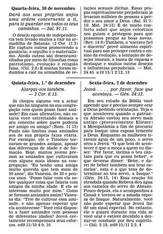 ˜              ´
 Quarta-feira, 30 de novembro           lacoes sexuais ilıcitas. Essas pra-
                                           ¸                               ´
    ´              ´                    gas espiritualmente prejudiciais ja
                                                        ˜
Dara aos seus proprios anjos            levaram milhoes de pessoas a per-
uma ordem concernente a ti,             der o seu amor a ´ Deus. (Sal. 91:7-
para te guardar em todos os teus        10; Mat. 24:12) E de muito con-
    caminhos. — Sal. 91:11.             forto saber que anjos celestiais
                 ´               ˆ      nos guiam e protegem para que
  O desejo egoısta de independen-
cia tem levado muitos a cair na ar-     possamos pregar as boas novas.
                                                              ´
                     ´                  (Rev. 14:6) Tambˆem, o “escravo fiel
madilha de Satanas. (2 Cor. 11:3)
Ele ˆcaptura outros promovendo a        e discreto” prove alimento espiri-
ganancia, o orgulho e o materialis-     tual para nos proteger contra o en-
                                                          ˜         ˜
                         ˜              sino da evolucao, a tentacao de de-
                                                      ¸           ¸
mo. Ainda outros sao desencami-
nhados por meio de filosofias como      sejos imorais, a busca de riqueza e
                           ˜       ˜
patriotismo, evoluc ao e religiao
                       ¸                destaque e muitos outros desejos
                                                ˆ
falsa. (Col. 2:8) E muitos foram in-    e influencias prejudiciais. — Mat.
duzidos a cair na armadilha de re-      24:45. w10 15/1 2:12, 13

 Quinta-feira, 1.° de dezembro             Sexta-feira, 2 de dezembro
                        ´                    ´
     Alargai-vos tambem.                Jeova . . . , por favor, faze que
                                                            ˆ
        — 2 Cor. 6:13.                      aconteca. — Gen. 24:12.
                                                    ¸
      ´                                                              ´           ˆ
   Ja chegou alguma vez a achar             Em seu estudo da Bıblia voce
                                                        ´
            ˜       ´       ´
que ˜ nao ha ninguem na sua congre-     aprende que e preciso sempre orar
                                                                       ˜
gacao com quem possa fazer˜ ami-
    ¸                                   a Deus pedindo orientacao. Veja o
                                                                   ¸
zade? Em ˆ caso afirmativo, nao es-     que aconteceu quando o patriar-
                                                   ˜
taria voce estreitando demais o         ca Abraao enviou seu servo ´mais
seu conceito sobre quem poderia         antigo (provavelmente Eli ezer)
                                         `           ˆ
ser amigo ou amiga? (Rom. 11:13)        a Mesopotamia a fim de procurar
                  ˜
Paulo nao limitou suas amizades         para Isaque uma esposa temente
                          ´         ´
aos de sua propria faixa etaria.        a Deus. ´ Enquanto as mulheres ti-
                              ´
Por exemplo, ele e Timoteo tor-         ravam agua´ de um poco, o servo
                                                                 ¸
naram-se grandes amigos, apesar         orou a ´ Jeova: “O que tem de acon-
das diferencas de idade e de for-
          ˜             ¸               tecer e que a moca a quem eu dis-
                                                            ¸                ˆ
macao. Hoje, muitos jovens pre-
        ¸                               ser: ‘Por favor, inclina o teu can-
zam as amizades que cultivaram          taro para que eu possa beber’, e
com alguns mais idosos na con-
                ˜                       que deveras disser: ‘Bebe, e da-
                                                              ´
gregacao. “Eu tenho uma amiga
              ¸                         rei de beber tamb em aos teus ca-
                                                          ´
muito querida que tem mais de           melos’, esta e a que tens de de-
50 anos”, diz Vanessa, de 20 e pou-     terminar ao teu servo, a Isaque.”
                                             ˆ                            ˜
cos anos. “Posso falar com ela so-      (Gen. 24:13, 14) Essa oracao foi ¸ ´
bre qualquer coisa que falaria com      atendida quando Rebeca deu agua        ˜
amigos da minha idade. E ela se         aos camelos do servo de Abraao.
interessa muito por mim.” Como          Pouco depois, ela o acompanhou a
                                                 ˜
se formam amizades assim? Vanes-        Canaa e tornou-se a amada espo-          ˆ
sa diz: “Tive de cultivar essa ami-
                      ˜                 sa˜ de Isaque. Naturalmente, ´ voce
zade, e nao apenas ˆ esperar que´       nao pode esperar que Jeova lhe
                                           ˆ
ela acontecesse.” Voce esta dispos-     de um sinal´ especial. No entanto,
to a fazer amizades com pessoas   ´     ele ˆo guiara durante sua vida se
de diferentes idades? ´ Jeova cer-      voce orar e estiver decidido a´ dei-
tamente recompensara seus esfor-        xar-se conduzir por Seu espırito.
                                               ´
cos. w09 15/10 4:9, 10
 ¸                                      — Gal. 5:18. w09 15/11 2:3, 4
 