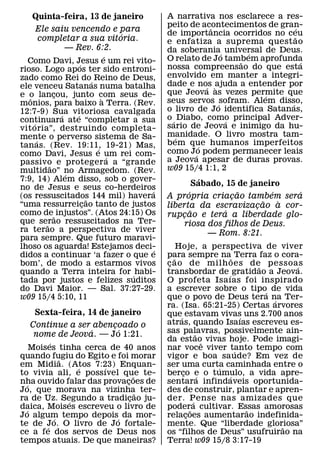 Quinta-feira, 13 de janeiro           A narrativa nos esclarece a res-
                                         peito de acontecimentos de gran-
                                                      ˆ                    ´
    Ele saiu vencendo e para             de importancia ocorridos no ceu
                        ´                                                 ˜
    completar a sua vitoria.             e enfatiza a suprema quest ao
           — Rev. 6:2.                   da soberania´ universal de Deus.
                               ´                              ´
  Como Davi, Jesus e um rei vito-        O relato de Jo tambem aprofunda
                                                            ˜                ´
                     ´                   nossa compreensao do que esta
rioso. Logo apos ter sido entroni-
zado como Rei do´ Reino de Deus,         envolvido em manter a integri-
ele venceu Satanas numa batalha          dade e nos ajuda a entender por
                                                     ´ `
e o lancou, junto com seus de-
             ¸                           que Jeova as vezes permite que
                                                                  ´
   ˆ                         `           seus servos ´ sofram. Alem disso,
monios, para baixo a Terra. (Rev.                                       ´
12:7-9) Sua vitoriosa cavalgada          o livro de Jo identifica Satanas,
               ´   ´                     o ´ Diabo, como principal Adver-
continuara ate “completar a sua
     ´                                                   ´
vit oria”, destruindo completa-          sario de Jeova e inimigo da hu-
mente o perverso sistema de Sa-          manidade. O livro mostra tam-
                                             ´
       ´                                 bem que humanos imperfeitos
tanas. (Rev. 19:11, 19-21) Mas,
                           ´                       ´
como Davi, Jesus e um rei com-           como Jo podem permanecer leais
                                                 ´
                                 ´       a Jeova apesar de duras provas.
passivo e proteger a a “grande
           ˜
multidao” no Armagedom. (Rev.            w09 15/4 1:1, 2
                 ´
7:9, 14) Alem disso, sob o gover-                    ´
no de Jesus e seus co-herdeiros
                                                   Sabado, 15 de janeiro
                                   ´           ´               ˜       ´   ´
(os ressuscitados 144 mil) havera
                         ˜               A propria criacao tambem sera
                                                             ¸
“uma ressurreicao tanto de justos
                       ¸                                             ˜   `
                                         liberta da escravizacao a cor-
                                                                   ¸
como de ˜ injustos”. (Atos 24:15) Os             ˜         ´
                                         rupcao e tera a liberdade glo-
                                             ¸
que serao ressuscitados na Ter-
         ˜                                    riosa dos filhos de Deus.
ra terao a perspectiva de viver                        — Rom. 8:21.
para sempre. Que futuro maravi-
lhoso os aguarda! Estejamos deci-    ´        Hoje, a perspectiva de viver
didos a continuar ‘a fazer o que e       para sempre na˜ Terra faz o cora-
                                            ˜
bom’, de modo a estarmos vivos           c ao de milh oes de pessoas
                                          ¸                        ˜      ´
quando a Terra inteira for ´ habi-       transbordar de ´ gratidao a Jeova.
tada por justos e felizes suditos        O profeta Isa ıas foi inspirado
do Davi Maior. — Sal. 37:27-29.          a escrever sobre o tipo´ de vida
w09 15/4 5:10, 11                        que o povo de Deus tera na Ter-
                                                                     ´
                                         ra. (Isa. 65:21-25) Certas arvores
    Sexta-feira, 14 de janeiro           que´ estavam vivas uns 2.700 anos
                                                               ´
  Continue a ser abencoado o
                     ¸´                  atras, quando Isaıas escreveu es-
                ´                        sas palavras, possivelmente ain-
   nome de Jeova. — Jo 1:21.                         ˜
          ´                              da estaoˆ vivas hoje. Pode imagi-
    Moises tinha cerca de 40 anos        nar voce viver tanto tempo com
                                                             ´
quando fugiu do Egito e foi morar
              ˜                          vigor e boa sa ude? Em vez de
em Midia. (Atos 7:23) Enquan-
                  ´   ´                  ser uma curta caminhada entre o
                                                         ´
to vivia ali, e poss ıvel que te-
                               ˜         berco e o tumulo, a vida apre-
                                               ¸       ´   ´
nha ouvido falar das provacoes de
  ´                        ¸             sentara infindaveis oportunida-
Jo, que morava na vizinha ter-   ˜       des de construir, plantar e apren-
ra de Uz. Segundo a tradicao ju-
                ´            ¸           der. Pense nas amizades que
                                                   ´
daica, Moises escreveu o livro de
  ´                                      poder˜ a cultivar. Essas amorosas
                                                                 ˜
Jo algum tempo depois´ da mor-
            ´                            relacoes aumentarao indefinida-
                                                 ¸
te de Jo. O livro de Jo fortale-
        ´                                mente. Que “liberdade gloriosa”
                                                                       ˜
ce a fe dos servos de Deus nos           os “filhos de Deus” usufruirao na
tempos atuais. De que maneiras?          Terra! w09 15/8 3:17-19
 