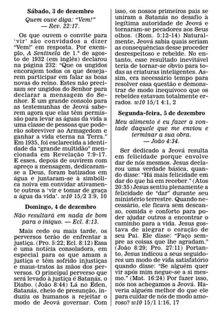´
     Sabado, 3 de dezembro                 isso, os nossos primeiros pais se
                                                               ´            `
    Quem ouve diga: “Vem!”                 uniram a Satanas no desafio a
                                               ´                          ´
                                           legıtima autoridade de Jeova e
        — Rev. 22:17.
                                           tornaram-se pecadores aos Seus
       Os que ouvem o convite para
              ˜                            olhos. (Rom. 5:12-14) Natural-
                                                         ´
‘vir’ s ao convidados a dizer              mente, Jeova sabia quais seriam
                                                       ˆ
“Vem!” em resposta. Por exem-              as consequencias desse proceder
plo, A Sentinela de 1.° de agos-
                        ˆ                  desrespeitoso e rebelde. No ´ en-
to de´ 1932 (em ingles) declarou           tanto, esse resultado inevitavel
                                                                 ´
na pagina 232: “Que os ungidos             teria de tornar-se obvio para to-
encorajem todos os que deseja-             das as criaturas inteligentes. As-
rem participar em falar˜ as boas                             ´
                                           sim, era necessario˜ tempo para
novas do reino. Estes nao preci-           resolver essa questao e demons-
sam ser ungidos do Senhor para                                     ´
                                           trar de modo inequıvoco que os
declarar a mensagem do Se-
            ´                              rebeldes estavam totalmente er-
nhor. E um grande consolo para     ´       rados. w10 15/1 4:1, 2
as testemunhas de Jeova sabe-
                          ˆ
rem agora que elas tem permis-
     ˜                ´                     Segunda-feira, 5 de dezembro
sao para levar as aguas da vida a                              ´
uma classe de pessoas que pode-
                                           Meu alimento e eu fazer a von-
   ˜                                       tade daquele que me enviou e
rao sobreviver ao Armagedom e
ganhar a vida eterna na Terra.”                    terminar a sua obra.
                                                                 ˜
Em 1935, foi esclarecida a identi-                        — Joao 4:34.
                                 ˜                                     ´
dade da “grande multidao” men- ˜             Ser dedicado a Jeova resulta
cionada em Revelacao 7:9-17.
                           ¸               em felicidade porque envolve
E esses, depois de ouvirem com                          ´
                                           dar de nos mesmos. Jesus decla-
                                                                     ´
apreco a mensagem, dedicaram-
          ¸                                rou uma verdade basica, quan-
se a Deus, foram batizados em                               ´
 ´                           `       ´     do disse: “Ha´ mais felicidade em
agua e juntaram-se a simboli-              dar do que ha em receber.” (Atos
ca noiva em convidar ativamen-             20:35) Jesus sentiu plenamente a
te ´ outros a ‘vir e tomar de graca    ¸   felicidade de “dar” durante seu
                                                      ´
a agua da vida’. w10 15/2 3:9, 10
                                           ministerio terrestre. Quando ne-
                                                 ´
     Domingo, 4 de dezembro                cessario, ele ficava sem descan-
  ˜             ´                          so, comida e conforto para po-
Nao resultara em nada de bom               der ajudar outros a encontrar o
              ´
    para o inıquo. — Ecl. 8:13.            caminho para a vida. Jesus gos-       ˜
   Mais cedo ou mais tarde, os             tava de alegrar o cora c ao de    ¸
                ˜                          seu Pai. Ele disse: “Faco sem-  ¸
perversos terao de enfrentar a
justica. (Pro. 5:22; Ecl. 8:12) Essa
      ¸                                    pre ˜ as coisas que lhe agradam.”
 ´          ´                              (Joao 8:29; Pro. 27:11) Portan-
e uma notıcia consoladora, em
especial para os que amam a                to, Jesus indicou a seus seguido-       ´
            ˆ                              res um modo de vida satisfatorio
justica e tem sofrido injusticas
      ¸             `   ˜        ¸                                       ´
e maus-tratos as maos dos per-             quando disse: “Se alguem quer
                                                    ´
versos. O principal perverso ´ que         vir ap os mim negue-se a si mes-
    ´         `           ´
sera levado˜ a justica e´ Satanas, o
                      ¸        ´           mo.” (Mat. 16:24) Por fazer isso,
                                             ´                                 ´
Diabo.´ (Joao 8:44) La no ˜Eden,           nos nos achegamos a Jeova. Ha-
                                                          ´
Satanas, cheio de presuncao, in-
                             ¸             veria alguem melhor do que ele
                                                                   ´
duziu os humanos a rejeitar o
                  ´                        para cuidar de nos de modo amo-
modo de Jeova governar. Com                roso? w10 15/1 1:16, 17
 