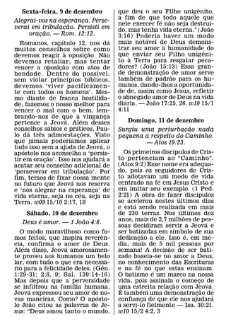 ˆ
     Sexta-feira, 9 de dezembro                                              que deu o seu Filho unigenito,
                                                                             a fim de que ´ todo aquele que
                                                                                                  ˜           ´
Alegrai-vos na esperanca. Perse-               ¸
                                   ˜                                         nele exercer fe nao seja destru˜ ı-
verai em tribulacao. Persisti em
                            ¸                                                do, mas tenha vida eterna.” (Joao
                 ˜
        oracao. — Rom. 12:12.
             ¸                                                               3:16) Poderia haver um modo
                        ´                                                ´             ´
  Romanos, capıtulo 12, nos da                                               mais notavel de Deus demons-
                                                                                              `
muitos conselhos sobre como                                                  trar seu amor a humanidadeˆ do
                             `                           ˜           ˜       que` enviar seu Filho unigeni-
devemos reagir a oposicao. Nao                       ¸
devemos retaliar, mas tentar                                                 to a Terra ˜ para resgatar peca-
                          ˜                                                  dores? (Jo ao 15:13) Essa gran-
vencer a oposicao com atos de
                      ¸                                        ´                                ˜
bondade. Dentro do poss ıvel,                                                de demonstracao ˜ de amor serve
                                                                                   ´        ¸
                                 ´                         ´                 tambem de padrao para os hu-
sem violar princ ıpios bıblicos,
devemos ‘viver pacificamen-                                                  manos, dando-lhes a oportunida-
te com todos os homens’. Mes-                                                de de, assim como Jesus, refletir
mo diante de franca hostilida-                                               o abnegado amor de Deus na vida
                                                                                ´         ˜
de, fazemos o nosso melhor para                                              diaria. — Joao 17:25, 26. w10 15/1
vencer o mal com o bem, lem-                                                 4:11
brando-nos de que a ´ vinganca ´                                       ¸
pertence a ´ Jeova. Alem desses                                                  Domingo, 11 de dezembro
                                       ´                                                                                 ˜
conselhos sabios e praticos, Pau-
      ´    ˆ                                 ˜                               Surgiu uma perturbacao nada               ¸
lo da tres admoestacoes. Visto       ´   ¸                                   pequena a respeito do Caminho.
que jamais poderıamos aplicar                                    ´                              — Atos 19:23.
tudo isso sem a ajuda de Jeova, o
    ´                                                                                                        ´
ap ostolo nos aconselha a ‘persis-                                              Os primeiros discıpulos de Cris-
                    ˜                                              ´         to pertenciam ao “Caminho”.
tir em oracao’. Isso nos ajudara a
                  ¸
acatar seu conselho adicional de                                             (Atos 9:2) Esse nome era adequa-
                                                       ˜                     do, pois os seguidores de Cris-
‘perseverar em tribulacao’. Por                    ¸
fim, temos de fixar ´ nossa mente                                            to adotavam ´ um modo de vida
no futuro que Jeova nos reserva                                              centrado na fe em Jesus Cristo e
e ‘nos alegrar na esperanca’ de                              ¸               em imitar seu exemplo. (1´ Ped.
                                           ´                                 2:21) A obra de fazer discıpulos
vida eterna, seja no ceu, seja na                                                                              ´
Terra. w09 15/10 2:17, 18                                                    se acelerou nestes ultimos dias
                                                                                    ´
                                                                             e esta sendo realizada em mais      ´
         ´
      Sabado, 10 de dezembro                                                 de 230 terras. Nos ultimos dez        ˜
               ´                                 ˜                           anos, mais de 2,7 milhoes de pes-
    Deus e amor. — 1 Joao 4:8.                                                                                                   ´
                                                                             soas decidiram servir a Jeova e
                                                                                                           ´
  O modo maravilhoso como fo-   ˆ                                            ser batizadas em sımbolo de sua
                                                                                              ˜                      ´             ´
mos feitos, que inspira reveren-                                             dedicacao a ele. Isso e, em me-
                                                                                      ¸
cia, confirma o amor de Deus.
   ´               ´                                                         dia, mais de 5 mil pessoas por
                                                                                                       ˜
Alem disso, Jeova amorosamen-                                                semana! A decisao de ser bati-
te proveu aos humanos um belo       ´                                        zado baseia-se no amor a Deus,
lar, com tudo o que era necessa-  ˆ                                          no conhecimento das Escrituras
                                                                                        ´
rio para a felicidade deles. (Gen.                                           e na fe no ´ que estas ensinam.
1:29-31; 2:8, 9; Sal. 139:14-16)                                             O batismo e um marco na nossa
Mas depois que a perversidade
                     ´                                                       vida, pois assinala ˜ o comeco de               ¸       ´
se infiltrou na famılia humana,
      ´                                                                      uma estreita relacao com Jeova.
                                                                              ´           ´              ¸                     ˜
Jeova expressou seu amor de no-
                              ´                                              E tambem uma demonstracao de                  ¸           ´
vas maneiras. Como? O ap osto-
        ˜                                                                    confianca de que ele nos ajudara
                                                                                            ¸
lo Joao citou as palavras de Je-                                             a servi-lo fielmente — Isa. 30:21.
sus: “Deus amou tanto o mundo,                                               w10 15/2 4:2, 3
 