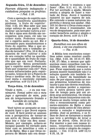 ´
 Segunda-feira, 12 de dezembro                  razoado. ˆ Jeova ‘o ensinou o que
                            ˜                   fazer’. (Exo. 3:11; 4:1, 10, 13-15) ´
Fizeram diligente indagacao e
                          ¸                     Por ter aceitado a ajuda, Moises
cuidadosa pesquisa os profetas.                 sentiu a alegria de fazer a von-
        — 1 Ped. 1:10.                                                ´ ´       ´
                                                tade ´ de Deus. Jeova e tambem    ´
                            ˜     ´             razoavel no que espera de nos.
  Com a ˆ operacao do espırito san-
                          ¸
to, voc e manifesta qualidades                  Ele entende a nossa natureza im-
                                    ´           perfeita e deseja nos ajudar. (Sal.
piedosas, ‘o fruto do espırito’.
    ´
(Gal. 5:22, 23) Mas sabe que isso               103:14) Servir a´ Deus como segui-
exige esforco de sua parte. Para
                  ¸                             dor de Jesus e reanimador, em
ilustrar: um lavrador ´cultiva˜ a ter-          vez de desgastante, pois esse pro-
            ´
ra. Sol e agua sem duvida sao ne-               ceder ˜ beneficia outros e alegra o
                                                                  ´
        ´                           ˜
cessarios; sem esses, ele nao vai               coracao de Jeova. w10 15/1 2:6
                                                     ¸
colher nada. Podemos compa-
              ´                             ´
rar o espırito santo ao sol. Ele e                Quarta-feira, 14 de dezembro
          ´
necessario para manifestarmos o
                      ´                                    Humilhai-vos aos olhos de
fruto do espırito. Mas o que se-                                       ´                             ´
                                        ´                Jeova, e ele vos enaltecera.
ria produzido sem o trabalho ar-                                         — Tia. 4:10.
duo do lavrador? (Pro. 10:4) Sim, a
                              ˆ                                    ´
maneira de voce cultivar o solo
                        ˜                          A Bıblia tem excelentes conse-
de seu coracao influi na qualida-
                    ¸                     ´     lhos sobre como resolver confli-                               ´
de e quantidade do fruto do espı-
                                ˆ               tos. (Mat. 5:23, 24; 18:15-17; Efe.
rito que age em voce. Portanto,                 4:26, 27) Mas, a menos que apli-
pergunte-se: ‘Estou permitindo
                ´                               quemos esses´ conselhos com hu-      ´
que o espırito santo produza seu                mildade, sera difıcil restaurar a
fruto por cooperar com ele?’ Para     ´         paz. Ficar esperando que a outra
sermos influenciados pelo espıri-                                                                  ˜       ´
                                                pessoa mostre humildade nao e a
                                                                 ˜                       ´       ´
to santo, temos de ler a Palavra de             solucao quando nos tambem te-
                                                             ¸
Deus e meditar nela. Se faz isso,
      ˆ                                         mos a ‘chave’ da humildade na
voce imita o excelente exemplo                       ˜                                         ˜
                                                mao. Se por alguma razao as nos-
dos profetas. w10 15/3 2:6, 7                   sas primeiras ˜ tentativas de res-
                                                taurar a paz nao derem resultado,
                                                   ˜
  Terca-feira, 13 de dezembro
          ¸                                     nao devemos perder a esperan-
Vinde a mim, . . . e eu vos rea-                ca. A outra pessoa talvez pre-
                                                 ¸                                           ˆ
                               ´                cise de tempo para p or em or-
nimarei. Tomai sobre vos o meu                                                                           ˜
jugo e aprendei de mim, pois                    dem seus sentimentos. Os irmaos
                                                                     ´
sou de temperamento brando e                    de Jose foram traicoeiros com ele.     ¸
                             ˜                  Passou-se muito tempo antes de
          humilde de coracao.
                           ¸
                                                eles o reencontrarem como pri-
            — Mat. 11:28, 29.
        ˆ                                       meiro-ministro do Egito e mais
  Voce ´ talvez se pergunte´ se con-            tempo ainda antes de eles abran-   ˜
seguiraˆ fazer o que Jeova espera
             ´ ´                                darem o coracao e implorarem
                                                               ˜             ´ ¸
de voce. E facil sentir-se ansioso              perdao. Jose os perdoou, e os fi-
                                                                           ´                                 ˜
com a perspectiva de tornar-se    `             lhos de Jaco se tornaram a nacao     ´                 ¸
um servo de Deus, obedecer as                   que teve o privilegio de levar o ´         ˆ
suas ´ leis e falar em Seu nome.                nome de Jeova. (Gen. 50:15-21)
Moises, por exemplo, achava-se                  Por manter a paz com nossos ir-
                                                       ˜
incapaz quando foi enviado para                 m aos, estaremos contribuindo
                                                                         ˜
falar com os israelitas e com o                 para a uniao e alegria da congre-
                                                           ˜
rei do Egito. Mas o que Deus es-
                   ´   ˜                        gacao. — Col. 3:12-14. w09 15/11
                                                         ¸
perava de Moises nao era desar-                 4:16, 18, 19
 