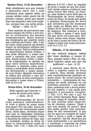 ˆ
  Quinta-feira, 15 de dezembro                      Marcos 9:17-27.) Voce se orgulha
                                                    de levar o nome de seu Pai celes-
Sede obedientes aos que tomam                       tial? Ajuda outros a conhecer esse
                        ´
a dianteira entre v os e sede                       santo nome? Em Paris, na Fran-
submissos pois vigiam sobre as                      ca, uma mulher ouviu falar que as
                                                     ¸
                             ´                                                 ´
vossas almas como quem ha de                        Testemunhas de Jeova sabiam o
prestar contas; para que facam¸                     nome de Deus, de modo que pediu
                     ˜                               `    ´                          ´
isso com alegria e nao com suspi-                   a proxima Testemunha de Jeova
ros, porque isso vos seria preju-                   que encontrou que lhe mostrasse
                                                                      ´
       dicial. — Heb. 13:17.                        esse nome na Bıblia dela. Ler o
                                                    Salmo 83:18 causou-lhe um gran-
       Uma maneira de provarmos que                 de impacto. Ela comecou a estu-
somos amigos de ˜ Cristo e por aca-
                                     ´                       ´               ´¸      ˜
                                                ˜   dar a Bıblia e agora e uma irma
                                                                                 ´
tar as orienta c oes dos anci aos
                       ¸                            fiel que serve em outro paıs. Por-
congregacionais. Esses homens
     ˜                             ´                tanto, assim como Jesus, orgulhe-
sao designados por espırito santo
               ˜                       ´            se de usar o nome de Deus e de di-
sob a direcao de Cristo. (Efe. 5:23)
   `         ¸                                      vulgar a todos esse nome precioso.
As vezes, pode parecer um desafio
                             ˜   ´                  w10 15/1 3:13, 14
seguir as orientacoes bıblicas dos
         ˜                 ¸
anciaos locais. Talvez conhecamos        ¸˜                 ´
                   ˜                                    Sabado, 17 de dezembro
as imperfeicoes desses irmaos, e
                 ¸                                        ´            ´
isso pode distorcer o nosso con-                    Se vos, embora inıquos, sabeis
                                                                 ´
ceito a respeito dos seus conse-                    dar boas dadivas a vossos fi-
                                                                                  ´
lhos. Ainda assim, Cristo, o Cabe-
                         ˜                          lhos, quanto mais o Pai, no ceu,
ca da congregacao, se agrada em
 ¸                   ¸
                                                        ´     ´
                                                    dara espırito santo aos que lhe
usar esses homens imperfeitos.                            pedirem! — Luc. 11:13.
Portanto, a maneira como enca-
ramos a autoridade deles influen-                         A maneira´ mais direta de re-
cia diretamente a nossa amiza-                      ceber o espırito santo de Deus
                                                     ´                     ´
de com Cristo. Quando relevamos                     e pedi-lo. Sem duvida, devemos
                               ˜                    orar constantemente pedindo es-
as falhas dos anciaos e com ale-              ˜        ´
gria seguimos as suas orientacoes,          ¸       pırito santo. Se certas facetas do
                                                               ´
provamos o nosso amor a Cristo.                     ministerio — testemunho de rua,
w09 15/10 3:18                                      pregar de modo informal ou em
                                                             ´
                                                    territorio comercial — nos´ intimi-
   Sexta-feira, 16 de dezembro                      dam, podemos orar a Jeova pedin-
                                                                   ´
    Todo aquele que invocar o                       do seu espırito e sua ajuda para
                                                                             ´
                 ´    ´                             adquirir a necess aria coragem.
    nome de Jeova sera salvo.
                                                    (1 Tes. 5:17) Foi isso o que fez
                                                                 ˜
         — Rom. 10:13.                              uma crista chamada Rosa. Quan-
                                  ´                 do uma colega de trabalho, abala-
  Quais Testemunhas de Jeova,                                        ´
como podemos individualmen-                         da com notıcias sobre maus-tra-    ´
             `                                      tos de criancas, clamou: “Onde e
te viver a altura de nosso nome                                        ¸
sem igual? Por um lado, temos de                    que este mundo vai parar?” Rosa
                                                         ˜
       ´
ser fieis em dar testemunho sobre                   nao podia perder essa oportuni-
           ´
Deus. Alem disso, devemos expor                     dade de dar testemunho. O que
com tato as falsidades religiosas                   ela fez para ter coragem de falar?
                                                                         ´
que difamam nosso Criador, como                     “Orei a ´ Jeova e pedi a ajuda de
a doutrina do inferno de fogo, que                  seu espırito”, diz ela. Rosa deu um
na realidade atribui ao Deus de                     bom testemunho e se prontificou
                   ´          ´
amor as caracterısticas crueis do
                       ˜                            a continuar a conversa em outra
Diabo. (Jer. 7:31; 1 Joao 4:8; note                 oportunidade. w10 15/2 1:6, 7
 