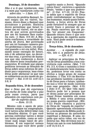 ´                     ´
         Domingo, 18 de dezembro                espırito santo a Jeova. “Quando ´
       ˜        ´                               estou fraco”, escreveu o ap ostolo
Nao e a ti que rejeitaram, mas                              ˜       ´
 ´                                              Paulo, “entao e que sou podero-
e a mim que rejeitaram como rei
                                                so”. (2 Cor. 4:7-10; 12:10) Pau-
                                                                        ´
           sobre eles. — 1 Sam. 8:7.            lo sabia que o espırito de Deus
                  ´
     Atraves do profeta Samuel, Is-             pode contrabalancar as fraque-
                                                                      ¸
                                    ´
rael exigiu ´ um rei visıvel, hu-               zas humanas, sejam quais forem.
mano. Jeova disse a Samuel que                  Assim, a for ca ativa de Deus
                                                                 ˆ¸
atendesse o pedido. Embora
              ´                                 pode fortalece-lo sempre que se
Jeova permitisse que Israel ti-
                          ´                     sentir fraco e precisar de aju-
vesse um rei visıvel, ele os aler-              da. Paulo escreveu que ele po-
tou de que serem governados                     dia ‘ter prazer em fraquezas’.´
por um rei humano lhes custa-                   Quando estava fraco e que sen-
                                                               ˜            ´
ria caro. (1 Sam. 8:9-18) A His-
   ´                                            tia a operacao do espırito santo
                                                             ¸
                                                          ˆ
toria confirmou a veracidade do
                        ´                       nele. Voce pode sentir o mesmo.
alerta de Jeova. Ser governado                  w10 15/3 2:16
por um rei humano causava gra-
ves problemas a Israel, em espe-                   Terca-feira, 20 de dezembro
                                                          ¸
cial quando o rei era infiel. Pen-                                                              ´
                                                Aceitai . . . a espada do espı-
sando nesse exemplo de Israel,                                  ´
     ˜      ´                                   rito, isto e, a palavra de Deus.
nao e de admirar que, no decor-                                         ´
                                                                — Efe. 6:17.
rer das eras, o governo de huma-
                    ˜                       ´                             ´
nos que nao conhecem a Jeova
     ˜                                            Aplicar os princıpios da Pala-
nao obteve bons resultados per-
                      ´                         vra ˆ de Deus possibilita a boa con-
manentes. E verdade que alguns
         ´                        ˆ     ˜       vivencia com outros. (Mat. 7:12;      `
polıticos invocam as bencaos de       ¸         Fil. 2:3, 4) Com o caminho a fren-
Deus sobre seus esforcos de pro-¸               te simbolicamente bem ilumina-
duzir paz e seguranca, mas como
                              ¸           ˜     do, podemos levar em conta os
Deus pode abencoar os que nao
                            ¸                   efeitos a longo prazo de nossas
                                                        ˜
se submetem ao seu modo de go-                  decisoes. (1 Tim. 6:9) As Escritu-
                                                                              ´           ´
vernar? — Sal. 2:10-12. w10 15/1                ras predizem tambem o prop osi-
5:8, 9                                          to de Deus para o futuro, ajudan-
                                                do-nos a viver de modo coerente
                                                                      ´
 Segunda-feira, 19 de dezembro                  com ˜ esse prop osito. (Mat. 6:33;
                     ´                          1 Joao 2:17, 18) Que vida signi-
Que o Deus que da esperanca  ¸
vos encha de toda alegria e paz                 ficativa pode ter a pessoa que      ´
pela vossa crenca, para que
                   ¸                            se deixa guiar por princıpios di-
                                                                                ´
abundeis em esperanca com po-
                       ¸                        vinos! Pense tambem em como
                                                      ´       ´
                 ´                              a Bıblia e uma arma poderosa
      der de espırito santo.                                                                  ´
                                                na nossa guerra espiritual. (Efe.
         — Rom. 15:13.
                                                6:12) Paulo chamou a palavra            ´
  Mesmo com o apoio de pres-      ˜             de Deus de “espada do espırito”.
timosos amigos na congregacao,
    ˆ               ´           ¸               Quando apresentada´ eficazmen-
voce talvez ache difıcil lidar com
               ´                    ˆ           te, a mensagem da Bıblia pode li-           ˜
os desafios diarios. O que voce                 bertar as pessoas da escravidao
                                                                            ´     ´
precisa enfrentar talvez o deixe                espiritual a Satanas. E uma es-
um tanto perdido, como se esti-
                        ´                       pada que salva vidas, em vez de
                                                            ´       ˜
vesse num longo tunel de pro-
          ´                                     destruı-las. Nao devemos nos es-
                                                                  ´
blemas. E em especial nesses
                      ˆ                         forcar em usa-la com habilidade?
                                                    ¸
momentos que voce deve pedir                    w10 15/2 2:5, 6
 