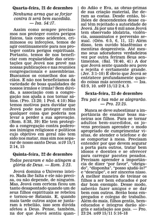 ˜
  Quarta-feira, 21 de dezembro                    do Adao e Eva, as obras-primas
                                                                        ˜
                                                  de sua criacao material, lhe de-
                                                                    ¸               ˜
  Nenhuma arma que se forjar                      ram as costas. Desde entao, bi-
                ´                                    ˜
  contra ti sera bem sucedida.                    lhoes de descendentes desse ca-
          — Isa. 54:17.                                 ˆ
                                                  sal tem rejeitado a autoridade de
                                                          ´   ´                               ´
   Assim como sempre precisa-                     Jeova. Ja por uns 6 mil anos Jeova      ˆ
mos nos proteger contra perigos                   tem observado idolatria, violen-    ˜
 ´                                                cia, assassinatos e perversao se-
fısicos, tais como acidentes, cri-
                            ˜                                   ˆ                           ´
minosos ou infeccoes, temos de
                          ¸                       xual. (Gen. 6:5, 6, 11, 12) Alem
                                                                                ˆ
agir continuamente para nos pro-                  disso, tem ouvido blasfemias e
                                                                              ´   ´
teger contra perigos espirituais.                 mentiras desprezıveis. Ate mes-
Portanto, temos de nos benefi-                    mo seus adoradores verdadeiros
ciar˜ com regularidade das orien-                 vez por outra feriram Seus sen-
                        ´           ˆ             timentos.´ (Sal. 78:40, 41) A dor
tacoes que Jeova nos prove nas
     ¸                ˜                 ˜
nossas publicacoes e nas reunioes                 que Jeova sente quando seu povo
                                                                  ´
                    ¸
                                                  o rejeita e certamente grande.
                                                                          ´ ´           ´
congregacionais e assembleias.
                                                  (Jer. 3:1-10) E obvio que Jeova se
Buscamos ˜ os conselhos dos an-
   ˜                                              entristece profundamente quan-
                                                                      ´
ciaos. E nao nos beneficiamos da
                                                  do coisas mas acontecem. — Isa.
variedade de boas qualidades´ de
             ˜                ˜                   63:9, 10. w09 15/12 2:4, 5
nossos irmaos e˜ irmas? Sem duvi-
da, ˜ a associacao com a congre-
                ¸                             ´     Sexta-feira, 23 de dezembro
gacao nos ajuda a nos tornar sa-
       ¸                                    ˜                      ˜           ˜
bios. (Pro. 13:20; 1 Ped. 4:10) Nao               Teu pai e tua mae se alegrarao.
temos motivos para duvidar que                             — Pro. 23:25.
         ´
Jeova pode nos proteger contra                       Nunca se deve subestimar a im-
qualquer coisa que poderia nos                          ˆ
                                          ˜       portancia de ensinar boas ma-
levar a perder a sua aprovacao.       ¸           neiras aos filhos. Para se tornar
(Rom. 8:38, 39) ˜ Ele tem protegi-                adultos bem-sucedidos, os jo-
do a congregacao contra podero-
                  ¸               ´               vens precisam aprender o modo
sos inimigos religiosos e polıticos
                                ˜                 apropriado de cumprimentar vi-
cujo objetivo em geral nao tem                    sitas, de atender o telefone e de
sido nos matar, mas sim nos sepa-                                     `
                                                  se comportar a mesa. Precisam
rar de nosso santo Deus. w10 15/1                 entender por que devem segurar
2:14, 15                                          a porta para outros, tratar bem
                                                  idosos e doentes e se oferecer
  Quinta-feira, 22 de dezembro                    para carregar pacotes pesados.
                        ˜                                                           ˆ
Todos pecaram e nao atingem a                     Precisam aprender a importan-
     ´                                            cia de dizer “por favor”, “obriga-
  gloria de Deus. — Rom. 3:23.                                                  ´
         ´                                        do”, “disponha”, “posso ajuda-lo?”
  Jeova domina o Universo intei-
                           ˜                      e “desculpe”, e ser sinceros nisso.
ro. Nada˜ lhe falta e ele nao preci-
                                 ´                A melhor maneira de treinar os  ´
sa, ou nao ´ depende, de ninguem.                 filhos a ser bem educados e por
Mas, Jeova com certeza ficou um                   dar bom exemplo. Desse modo,
                                                          ˜
tanto desapontado quando um de                    saberao fazer amigos e se dar
                                                                         ˜
seus filhos espirituais se rebelou
                      ´                           bem com outros. Serao bons em-
e tornou-se Satanas. E, quando                    pregados e colegas de trabalho.
                                                      ´
mais tarde outros anjos se junta-
       `       ˜               ´                  Alem do mais, filhos gentis, bem-
                                                                ´             ˜
ram a rebeliao, isso sem duvida  ´                educados e ıntegros darao ale-
                                                                    ˜
afetou a Deus. Pense, tambem,
                    ´                             gria e satisfacao aos pais. — Pro.
                                                                  ¸
na dor que Jeova sentiu quan-                     23:24. w09 15/11 5:16-18
 