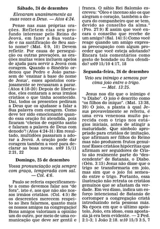 ´                                                 ´                ˜
     Sabado, 24 de dezembro                  franca. O´ sabio Rei Salomao es-
                                                                      ˜
                                             creveu: “Oleo e incenso sao os que
                                                                   ˜    ´
       Elevaram unanimemente as
                                             alegram o coracao, tambem a do-
                                                                 ¸
   suas vozes a Deus. — Atos 4:24.           cura do companheiro que se tem,
                                              ¸
                                 ´
                                             devido ao conselho da alma.”
      ˜Pense nas suas proprias ora-                        ´                ˆ
c oes. Refletem elas seu pro-
 ¸                                           (Pro. 27:9) E assim que voce en-
fundo interesse pelo Reino de                cara o conselho que recebe de     ˆ
            ´
Jeov a, em fazer ˜ a Sua vonta-              um amigo? (Sal. 141:5) Como voce
de e na santificacao de Seu san-
                     ¸                       reage quando ˜ um amigo expres-
to nome? (Mat. 6:9, 10) Devem                sa preocupacao com algum pro-
                                                             ¸ ˆ
refletir. Por causa de persegui-
    ˜                          ˜             ceder que voce esteja´ adotando?
cao ou outras provacoes, as ora-
 ¸ ˜                       ¸                 Encara tais coment arios como
coes muitas vezes incluem apelos
 ¸                                     ´     gesto de bondade ou fica ofendi-
de ajuda para servir a Jeova com     ´       do? w09 15/10 4:17, 18
coragem. Quando o Sin˜ edrio or-
denou que Pedro` e Joao paras-                Segunda-feira, 26 de dezembro
sem de ‘ensinar a base do nome
                         ´                     Veio seu inimigo e semeou por
de Jesus’, esses ap ostolos cora-
                                                  cima joio entre o trigo.
josamente se recusaram a parar.
(Atos 4:18-20) Depois de liberta-                      — Mat. 13:25.
                                         ˜                                                                 ´
dos, eles contaram a seus irmaos
          ˜                                    Jesus nos diz que o inimigo e
cristaos o que tinha acontecido.                                         ´
        ´                                    “o Diabo”. O joio e descrito como
                                                                     ´
Daı, todos os presentes pediram              “os filhos do inıquo”. (Mat. 13:38,
a Deus que os ajudasse a falar a                                                   `
                                             39) O joio, a planta a qual Je-                               ´
Sua palavra com coragem. Como                sus provavelmente se referiu, e
deve ter sido˜ emocionante quan-             uma erva venenosa muito pa-
do essa oracao foi atendida, pois
                 ¸                                                                                   ´
                                   ´         recida com o trigo nos est a-
ficaram “cheios de espırito santo            gios iniciais, antes ´ de atingir a
e falaram a palavra de Deus com              maturidade. Que˜ sımbolo apro-
denodo”! (Atos 4:24-31) Em resul-                                                              ˜
                   ˜                         priado para cristaos de imitacao,             ¸
tado, multidoes passaram a ado-
               ´             ˜               que afirmam ser filhos do Reino
                                                           ˜                                           ´
rar a Jeova. A´ oracao ˆ pode dar
                       ¸
                                             mas nao produzem frutos genuı-
                                                                       ˜         ´
coragem tambem a voce para de-
clarar as boas novas. w09 15/11              nos! Esses cristaos hip ocritas que
2:21, 22                                     afirmam ser seguidores de Cris-
                                                       ˜
                                             to sao realmente parte do “des-   ´
   Domingo, 25 de dezembro                   cendente” de Satanas, o Diabo.
                                                 ˆ                         ˜
                 ˜                           (Gen. 3:15) Jesus nao disse que o
Vossa pronunciacao seja sempre
               ¸                             trigo se transformaria em joio,
com graca, temperada com sal.
        ¸                                    mas sim que o joio foi semea-
          — Col. 4:6.                        do entre o trigo. Portanto, essa
                                                               ˜   ˜                         ˜
  Paulo se referia especificamen-            ilustracao nao retrata os cristaos
                                                         ´ ¸
te a como ´devemos falar aos “de             genuınos que se afastam da ver-
                         ˜   ˜               dade. Em vez disso, indica um es-
fora”, isto e, aos ˜que nao sao nos-
          ˜                                                                              ´
sos irmaos cristaos. (Col. 4:5) Se           forco intencional de Satanas de
                                                   ¸                                   ˜                 ˜
os descrentes merecem respei-                corromper a congregacao crista          ¸             ´
to ao lhes falarmos, quanto mais             introduzindo nela pessoas mas.
                                                     ´                       ´                   ´
                                   ˜
os nossos amigos na congregacao! ¸ ˜         Na epoca em que o ultimo ap os-
                                                             ˜
Bons amigos valorizam a opiniao              tolo,´ Joao, era idoso, essa aposta-
um do outro, por meio de uma co-
            ˜                                sia ja era bem evidente. — 2 Ped.
                                                                 ˜
municacao que deve ser gentil e
         ¸                                   2:1-3; 1 Joao 2:18. w10 15/3 3:5, 7
 