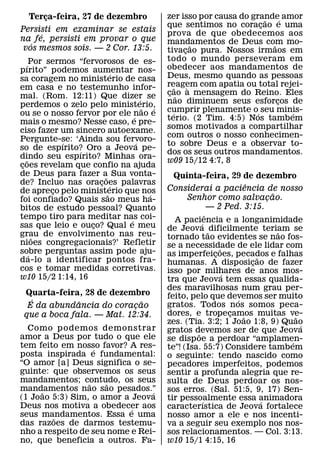 Terca-feira, 27 de dezembro
      ¸                                       zer isso por causa do grande´ amor
                                                                        ˜
                                              que sentimos no coracao e uma
                                                                      ¸
Persisti em examinar se estais                prova de que obedecemos aos
     ´
na fe, persisti em provar o que               mandamentos de Deus com mo-
   ´                                                     ˜                ˜
 vos mesmos sois. — 2 Cor. 13:5.              tivacao pura. Nossos irmaos em
                                                     ¸
                                              todo o mundo perseveram em
   ´ Por sermos “fervorosos de es-            obedecer aos mandamentos de
pırito” podemos aumentar nos-
                            ´
sa coragem no ministerio de casa              Deus, mesmo quando as pessoas
em casa e no testemunho infor-                reagem com apatia ou total rejei-
                                                   ˜   `
mal. (Rom. 12:11) Que dizer se                cao a mensagem do Reino. Eles
                                               ¸ ˜
                                    ´         nao diminuem seus esforcos de ¸
perdemos o zelo pelo ministerio,      ˜   ´
ou se o nosso fervor por ele nao e            cumprir plenamente o´ seu minis-
                                                 ´                            ´
                                ´             terio. (2 Tim. 4:5) Nos tambem
mais o mesmo? Nesse caso, e pre-
                                              somos motivados a compartilhar
ciso fazer um sincero autoexame.
                                              com outros o nosso conhecimen-
Pergunte-se: ‘Ainda sou fervoro-
            ´                     ´           to sobre Deus e a observar to-
so de espırito? Oro a Jeova pe-
                ´                             dos os seus outros mandamentos.
dindo seu espırito? Minhas ora-
    ˜                                         w09 15/12 4:7, 8
coes revelam que confio na ajuda
 ¸
de Deus para fazer a Sua vonta-
                        ˜                       Quinta-feira, 29 de dezembro
de? Incluo nas oracoes palavras
                      ¸ ´                                                   ˆ
de apreco pelo ministerio que nos
          ¸                                   Considerai a paciencia de nosso
                          ˜             ´                                             ˜
foi confiado? Quais sao meus ha-                    Senhor como salvacao.           ¸
bitos de estudo pessoal? Quanto                                — 2 Ped. 3:15.
tempo tiro para meditar nas coi-                             ˆ
                              ´                 A paciencia e a longanimidade
                                                         ´
sas que leio e ouco? Qual e meu
                    ¸                         de Jeova ˜ dificilmente teriam se
grau de envolvimento nas reu-                                                           ˜
        ˜                                     tornado tao evidentes se nao fos-
nioes congregacionais?’ Refletir              se a necessidade de ele lidar com
sobre perguntas assim pode aju-                                   ˜
      ´                                       as imperfeicoes, pecados e falhas
                                                                ¸               ˜
da-lo a identificar pontos fra-               humanas. A disposicao de fazer  ¸
cos e tomar medidas corretivas.               isso por milhares de anos mos-
w10 15/2 1:14, 16                                                   ´
                                              tra que Jeova tem essas qualida-
                                              des maravilhosas num grau per-
 Quarta-feira, 28 de dezembro                 feito, pelo que devemos ser muito
   ´          ˆ              ˜                                          ´
  E da abundancia do coracao
                           ¸                  gratos. Todos nos somos peca-
 que a boca fala. — Mat. 12:34.               dores, e tropecamos muitas ve-
                                                                      ¸   ˜                 ˜
                                              zes. (Tia. 3:2; 1 Joao 1:8, 9) Quao             ´
  Como p odemos demonstrar                    gratos devemos ser de que Jeova
amor a Deus por tudo o que ele                         ˜
                                              se disp oe a perdoar “amplamen-             ´
tem feito em nosso favor? A res-
                   ´                          te”! (Isa. 55:7) Considere tambem
posta inspirada e fundamental:                o seguinte: tendo nascido como
“O amor [a] Deus significa o se-              pecadores imperfeitos, podemos
guinte: que observemos os seus                sentir a profunda alegria que re-
mandamentos; contudo, os seus
                 ˜    ˜                       sulta de Deus perdoar os nos-
mandamentos nao sao pesados.”
     ˜                          ´             sos erros. (Sal. 51:5, 9, 17) Sen-
(1 Joao 5:3) Sim, o amor a Jeova              tir pessoalmente essa animadora
                                                           ´                      ´
Deus nos motiva a obedecer aos
                           ´                  caracterıstica de Jeova fortalece
seus mandamentos. Essa e uma
        ˜                                     nosso amor a ele e nos incenti-
das razoes de darmos testemu-                 va a seguir seu exemplo nos nos-
nho a respeito de seu nome e Rei-             sos relacionamentos. — Col. 3:13.
no, que beneficia a outros. Fa-               w10 15/1 4:15, 16
 