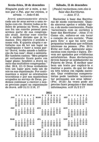 ´
  Sexta-feira, 30 de dezembro                                Sabado, 31 de dezembro
       ´                                                                                                `
Ninguem pode vir a mim, a me-                              [Paulo] raciocinou com eles a
nos que o Pai, que me enviou, o                                  base das Escrituras.
                   ˜
      atraia. — Joao 6:44.                                                — Atos 17:2.
                ´                                                           `
      Je ov a amorosamente atraiu                          Raciocine a base das Escritu-
cada um de seus servos a uma re-
          ˜                                            ras de modo convincente. Usan-
lac˜¸ ao com ele. Dentre todos os bi-                                                   ´           ´
                                                ´      do sinceros apelos e solida logi-
lhoes de pessoas na Terra, Jeova                       ca, e de modo convincente, Paulo
nos fez um convite pessoal para                                                                           `
                                                       ‘raciocinava com os ouvintes a
sermos parte de sua congrega-
    ˜                                                  base das Escrituras’. (Atos 17:4)
cao atual. Aceitar ˜ esse convite
 ¸                                  ´                  Como ele, esforce-se em tocar
foi a melhor decisao que ja to-                                     ˜
                                                `      o coracao de seu ouvinte. ‘Puxe
                                                                  ¸                   ´
mamos. Deu objetivo e sentido a                        para fora’ o que h a nele com
nossa ˜vida. E quanta alegria e sa-
                          ´                            perguntas bondosas que reflitam
tisfacao nos da ter um lugar na
            ¸           ˜                              interesse na pessoa. (Pro. 20:5)
congrega´ cao e fazer a nossa par-
                    ¸
                                                       Evite ser rude. Apresente argu-    ´
te! “Jeova, tenho amado a habita-
   ˜                                                   mentos com clareza e logica. De-       ˆ
cao da tua casa”, disse o salmista.
 ¸                    ´               ´
Ele tambem cantou: “Meu proprio                        vem ser ´ apoiados por evidencias              ˜
        ´                         ´                    satisfatorias. Suas declaracoes            ¸
p e certamente ficara posto ´ em
lugar plano; bendirei a Jeova no                       devem basear-se solidamente na
                                                                                    ´
                            ˜                          Palavra de Deus. E melhor usar
meio das multidoes congregadas.”                                                                ´
(Sal. 26:8, 12) O Deus verdadeiro                      bem um texto por explica-lo e
tem um lugar para ˜ cada um de                         ilustrar o ponto, do ´que ler dois
                                                               ˆ
      ´                                                ou tres textos em rapida suces-
nos na sua organizacao. Por conti-
                                ¸           ˜            ˜                    ˆ
nuarmos a seguir as orientacoes         ¸              sao. Usar evidencias comprova-
                                                         ´                        ´
              ´                                        torias pode ˜ tambem ‘acrescen-
teocraticas e por nos mantermos                                                             ´
ocupados no servico de Deus, po-
                              ¸                        tar persuasao` aos seus labios’.
demos continuar a exercer o nos-                       (Pro. 16:23) As vezes pode ser
                                              ˜
so precioso papel na organizacao          ¸            preciso fazer pesquisa e dar mais
                                                                        ˜
                  ´
de Jeova. w09 15/11 3:16, 17                           informacoes. w10 15/2 2:17
                                                                      ¸

                                                  2011
            D    S   T   Q   Q   S S       D S T Q Q S S                     D   S T Q Q S S
      JAN                          1 MAIO 1 2 3 4 5 6 7                SET                1 2 3
             2    3 4     5 6 7 8          8 9 10 11 12 13 14                 4 5 6 7 8 9 10
             9   10 11   12 13 14 15      15 16 17 18 19 20 21               11 12 13 14 15 16 17
            16   17 18   19 20 21 22      22 23 24 25 26 27 28               18 19 20 21 22 23 24
            23   24 25   26 27 28 29      29 30 31                           25 26 27 28 29 30
            30   31
      FEV          1 2 3 4 5            JUN             1 2 3 4       OUT                         1
            6 7 8 9 10 11 12                   5 6 7 8 9 10 11                2    3 4 5 6 7 8
            13 14 15 16 17 18 19              12 13 14 15 16 17 18            9   10 11 12 13 14 15
            20 21 22 23 24 25 26              19 20 21 22 23 24 25           16   17 18 19 20 21 22
            27 28                             26 27 28 29 30                 23   24 25 26 27 28 29
                                                                             30   31
     MAR           1 2        3 4 5     JUL                   1 2     NOV           1 2 3 4 5
             6 7 8 9         10 11 12        3 4 5 6       7 8 9              6 7 8 9 10 11 12
            13 14 15 16      17 18 19       10 11 12 13   14 15 16           13 14 15 16 17 18 19
            20 21 22 23      24 25 26       17 18 19 20   21 22 23           20 21 22 23 24 25 26
            27 28 29 30      31             24 25 26 27   28 29 30           27 28 29 30
                                            31
      ABR                   1 2         AGO     1 2 3     4 5 6       DEZ                 1 2 3
             3 4 5 6 7 8 9                   7 8 9 10     11 12 13            4 5 6 7 8 9 10
            10 11 12 13 14 15 16            14 15 16 17   18 19 20           11 12 13 14 15 16 17
            17 18 19 20 21 22 23            21 22 23 24   25 26 27           18 19 20 21 22 23 24
            24 25 26 27 28 29 30            28 29 30 31                      25 26 27 28 29 30 31
 