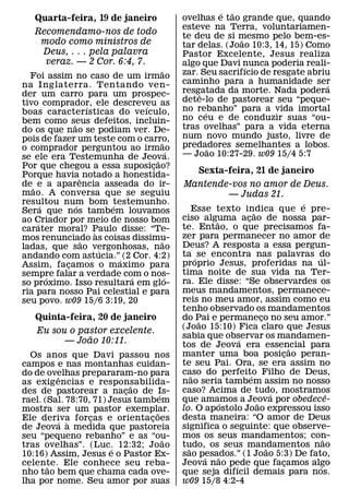 ´ ˜
   Quarta-feira, 19 de janeiro              ovelhas e tao grande que, quando
                                            esteve na Terra, voluntariamen-
   Recomendamo-nos de todo                  te deu de si mesmo pelo bem-es-
    modo como ministros de                                 ˜
                                            tar delas. (Joao 10:3, 14, 15) Como
    Deus, . . . pela palavra                Pastor Excelente, Jesus realiza
     veraz. — 2 Cor. 6:4, 7.                algo que Davi nunca poderia reali-
                                    ˜                        ´
  Foi assim no caso de um irmao             zar. Seu sacrifıcio de resgate abriu
na Inglaterra. Tentando ven-                caminho para a humanidade ser      ´
der um carro para um prospec-               resgatada da morte. Nada podera
                                                ˆ
tivo comprador, ele descreveu as            dete-lo de pastorear seu “peque-
                   ´          ´             no rebanho” para a vida imortal
boas caracterısticas do veıculo,                  ´
bem como seus defeitos, incluin-            no ceu e de conduzir suas “ou-
             ˜                              tras ovelhas” para a vida eterna
do os que nao se podiam ver. De-
pois de fazer um teste com o carro,         num novo mundo justo, livre de
                                    ˜       predadores semelhantes a lobos.
o comprador perguntou ao irmao          ´           ˜
se ele era Testemunha de Jeova.             — Joao 10:27-29. w09 15/4 5:7
                                  ˜
Por que chegou a essa suposicao?¸
Porque haviaˆ notado a honestida-                Sexta-feira, 21 de janeiro
de ˜ e a aparencia asseada do ir-           Mantende-vos no amor de Deus.
mao. A conversa que se seguiu                       — Judas 21.
resultou num bom testemunho.
       ´       ´         ´                                                        ´
Sera que nos tambem louvamos                     Esse texto indica que e pre-
                                                                    ˜
ao Criador por meio de nosso bom            ciso alguma acao de nossa par-
                                                      ˜         ¸
     ´                                      te. Entao, o que precisamos fa-
carater moral? Paulo disse: “Te-
                     `
mos renunciado as coisas dissimu-           zer para permanecer no amor de
                 ˜                  ˜       Deus? A resposta a essa pergun-
ladas, que sao vergonhosas, nao
                       ´
andando com astucia.”´ (2 Cor. 4:2)         ta ´ se encontra nas palavras do        ´
Assim, facamos o maximo para
           ¸                                proprio Jesus, proferidas na ul-
sempre falar a verdade com o nos-           tima noite de sua vida na Ter-
         ´                 ´          ´     ra. Ele disse: “Se observardes os
so proximo. Isso resultara em glo-
ria para nosso Pai celestial e para         meus mandamentos, permanece-
seu povo. w09 15/6 3:19, 20                 reis no meu amor, assim como eu
                                            tenho observado os mandamentos
   Quinta-feira, 20 de janeiro              do Pai e permaneco no seu amor.”
                                                  ˜                     ¸
                                            (Joao 15:10) Fica claro que Jesus
    Eu sou o pastor excelente.
               ˜                            sabia que observar os mandamen-
                                                              ´
          — Joao 10:11.                     tos de Jeova era essencial para     ˜
  Os anos que Davi passou nos               manter uma boa posicao peran-     ¸
campos e nas montanhas cuidan-              te seu Pai. Ora, se era assim no
do de ovelhas prepararam-no para            caso do perfeito Filho de Deus,
                                                ˜                 ´
         ˆ
as exig encias e responsabilida-            nao seria tambem assim no nosso
                             ˜
des de pastorear a nacao de Is-
                           ¸                caso? Acima de tudo, mostramos  ´
                                    ´                                                     ˆ
rael. (Sal. 78:70, 71) Jesus tambem         que amamos a Jeova por obedece-
                                                          ´           ˜
mostra ser um pastor exemplar.              lo. O apostolo Joao expressou isso
                                  ˜
Ele deriva forcas e orientacoes
                  ¸             ¸           desta maneira: “O amor de Deus
         ´ `
de Jeova a medida que pastoreia             significa o seguinte: que observe-
seu “pequeno rebanho” e as “ou-             mos os seus mandamentos; con-               ˜
                                      ˜
tras ovelhas”. (Luc. 12:32; Joao            tudo, os seus mandamentos nao
                                              ˜                           ˜
                        ´
10:16) Assim, Jesus e o Pastor Ex-          sao pesados.” (1 Joao 5:3) De fato,
                                                    ´   ˜
celente. Ele conhece seu reba-
       ˜                                    Jeova nao pede que facamos algo
                                                            ´                 ¸       ´
nho tao bem que chama cada ove-             que seja difıcil demais para nos.
lha por nome. Seu amor por suas             w09 15/8 4:2-4
 