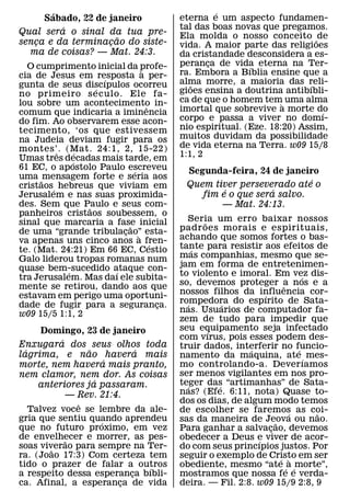 ´                                             ´
     Sabado, 22 de janeiro                  eterna e um aspecto fundamen-
         ´                                  tal das boas novas que pregamos.
Qual sera o sinal da tua pre-               Ela molda o nosso conceito ˜ de
                     ˜
senca e da terminacao do siste-
   ¸               ¸                        vida. A maior parte das religioes
  ma de coisas? — Mat. 24:3.                da cristandade desconsidera a es-
  O cumprimento inicial da profe-           peranca de vida eterna na Ter-
                                                   ¸         ´
                                  `         ra. Embora a Bıblia ensine que a
cia de Jesus em resposta a per-
                      ´
gunta de seus discıpulos ocorreu            alma morre, a maioria das reli-
                                               ˜                           ´
                    ´                       gioes ensina a doutrina antibıbli-
no primeiro s eculo. Ele fa-
lou sobre um acontecimento in-              ca de que o homem tem` uma alma
                                    ˆ       imortal que sobrevive a morte do
comum que indicaria a iminencia                                               ´
do fim. Ao observarem esse acon-            corpo e passa a viver no domı-
tecimento, ‘os que estivessem               nio espiritual. (Eze. 18:20) Assim,
na Judeia deviam fugir para os              muitos duvidam da possibilidade
montes’. (Mat. 24:1, 2, 15-22)              de vida eterna na Terra. w09 15/8
          ˆ     ´                           1:1, 2
Umas tres decadas mais tarde, em
              ´
61 EC, o apostolo Paulo escreveu
                              ´              Segunda-feira, 24 de janeiro
uma ˜ mensagem forte e seria aos                                        ´
cristaos´ hebreus que viviam em              Quem tiver perseverado ate o
                                                     ´          ´
Jerusalem e nas suas proximida-                 fim e o que sera salvo.
des. Sem que Paulo e seus com-
                  ˜                                 — Mat. 24:13.
panheiros cristaos soubessem, o
sinal que marcaria a fase inicial             Seria um erro baixar nossos
                                                  ˜
                            ˜               padr oes morais e espirituais,
de uma “grande tribulacao” esta-
                          ¸     `
va apenas uns cinco anos a fren-            achando que somos fortes o bas-
                                      ´     tante para resistir aos efeitos de
te. (Mat. 24:21) Em 66 EC, Cestio               ´
Galo liderou tropas romanas num             mas companhias, mesmo que se-
quase bem-sucedido ataque con-              jam em forma de entretenimen-
            ´           ´                   to violento e imoral. Em vez dis-
tra Jerusalem. Mas daı ele subita-                                             ´
mente se retirou, dando aos que             so, devemos proteger a nos e a
                                                                         ˆ
estavam em perigo uma oportuni-             nossos filhos da influencia cor-
                                                                  ´
dade de fugir para a seguranca.             rompedora do espırito de Sata-
                                              ´         ´
                                        ¸
w09 15/5 1:1, 2                             nas. Usuarios de computador fa-
                                            zem de tudo para impedir que
     Domingo, 23 de janeiro                 seu equipamento seja infectado
                                                    ´
         ´                                  com vırus, pois esses podem des-
Enxugara dos seus olhos toda                truir dados, interferir no funcio-
  ´             ˜        ´                                    ´              ´
lagrima, e nao havera mais                  namento da maquina, ate ´ mes-
                    ´
morte, nem havera mais pranto,              mo controlando-a. Dever ıamos
nem clamor, nem dor. As coisas              ser menos vigilantes em nos pro-
                  ´                         teger das “artimanhas” de Sata-
    anteriores ja passaram.                   ´       ´
           — Rev. 21:4.                     nas? (Efe. 6:11, nota) Quase to-
             ˆ                              dos os dias, de algum modo temos
  Talvez voce se lembre da ale-             de escolher se faremos as coi- ´     ˜
gria que sentiu quando aprendeu
                   ´                        sas da maneira de Jeova ou nao.
                                                                      ˜
que no futuro proximo, em vez               Para ganhar a salvacao, devemos
                                                                    ¸
de envelhecer e morrer, as pes-
          ˜                                 obedecer a Deus e viver de acor-
                                                                ´
soas viverao para sempre na Ter-
        ˜                                   do com seus princıpios justos. Por
ra. (Joao 17:3) Com certeza tem             seguir o exemplo de Cristo em ser
                                                                        ´ `
tido o prazer de falar a outros
                            ´               obediente, mesmo “ate ´ a ´ morte”,
a respeito dessa esperanca bıbli-
                         ¸                  mostramos que nossa fe e verda-
ca. Afinal, a esperanca de vida
                      ¸                     deira. — Fil. 2:8. w09 15/9 2:8, 9
 