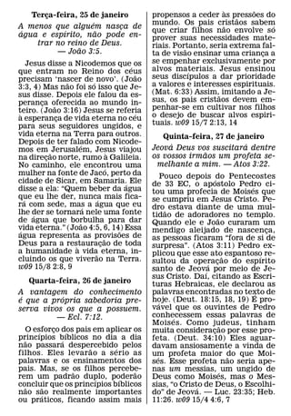 `     ˜
   Terca-feira, 25 de janeiro
       ¸                                       propensos a ceder as pressoes do
                                                                        ˜
                    ´                          mundo. Os pais cristaos sabem
                                                                    ˜            ´
A menos que alguem nasca de¸
 ´         ´          ˜                        que criar filhos nao envolve so
agua e espırito, nao pode en-                  prover suas necessidades mate-
    trar no reino de Deus.                     riais. Portanto, seria extrema fal-
                ˜                                        ˜
         — Joao 3:5.                           ta de visao ensinar uma crianca a
                                                                              ¸
     Jesus disse a Nicodemos que´ os           se empenhar exclusivamente por
que entram no Reino dos ceus                   alvos materiais. Jesus ensinou
                                                           ´
                                           ˜   seus discıpulos a dar prioridade
precisam ‘nascer de ´ novo’. (Joao
                 ˜
3:3, 4) Mas nao foi so isso que Je-            a valores e interesses espirituais.
sus disse. Depois ele falou da es-             (Mat. 6:33) Assim,˜ imitando a Je-
peranca oferecida ao mundo in-
         ¸                                     sus, os pais cristaos devem em-
             ˜                                 penhar-se em cultivar nos filhos
teiro. (Joao 3:16) Jesus se referia
 `                                       ´
a esperanca de vida eterna no ceu
               ¸                               o desejo de buscar alvos espiri-
para seus seguidores ungidos, e                tuais. w09 15/7 2:13, 14
vida eterna na Terra para outros.                 Quinta-feira, 27 de janeiro
Depois de ter falado com Nicode-
                     ´                              ´                   ´
mos em ˜ Jerusalem, Jesus viajou               Jeova Deus vos suscitara dentre
                                     `                       ˜
na direcao norte, rumo a Galileia.
           ¸                                   os vossos irmaos um profeta se-
No caminho, ele encontrou uma                   melhante a mim. — Atos 3:22.
                                   ´
mulher na fonte de Jaco, perto da                    Pouco depois ´ do Pentecostes
cidade de Sicar, em Samaria.´ Ele              de 33 EC, o apostolo Pedro ci-
disse a ela: “Quem beber da agua                                            ´
                                               tou uma profecia de Moises que
que eu lhe der, nunca mais fica-
   ´                         ´                 se cumpriu em Jesus Cristo. Pe-
ra com sede, mas a agua que eu
                         ´                     dro˜ estava diante de uma mul-
lhe der se tornara nele uma fonte
       ´                                       tidao de adoradores no templo.
de agua que borbulha para dar                                        ˜
                       ˜                       Quando ele e Joao curaram um
vida eterna.” (Joao 4:5, 6, 14) Essa
 ´                                     ˜       mendigo aleijado de nascenca,      ¸
agua representa as provisoes de  ˜             as pessoas ficaram “fora de si de
Deus para a restauracao de toda
                   `           ¸               surpresa”. (Atos 3:11) Pedro ex-
a humanidade a vida eterna, in-
                           ˜                   plicou que esse ato˜ espantoso re-
cluindo os que viverao na Terra.                                                ´
                                               sultou da operacao do espırito
                                                                 ´ ¸
w09 15/8 2:8, 9                                santo de Jeova por meio de Je-
                                                               ´
                                               sus Cristo. Daı, citando as Escri-
   Quarta-feira, 26 de janeiro                 turas Hebraicas, ele declarou as
A vantagem do conhecimento                     palavras encontradas no texto de
                                                                              ´
 ´         ´                                   hoje. (Deut. 18:15, 18, 19) E pro-
e que a propria sabedoria pre-                     ´
serva vivos os que a possuem.                  vavel que os ouvintes de Pedro
          — Ecl. 7:12.                         conhecessem essas palavras de
                                                        ´
                                               Mois es. Como judeus, tinham
                                                                       ˜
  O esforco dos pais em aplicar os
      ´     ¸   ´                              muita consideracao por esse pro-
                                                                   ¸
princıpios bıblicos no dia a dia
  ˜           ´                                feta. (Deut. 34:10) Eles aguar-
nao passara despercebido pelos
                    ˜       ´                  davam ansiosamente a vinda de
filhos. Eles levar ao a s erio as              um profeta maior do que Moi-
                                                 ´                       ˜
palavras e os ensinamentos dos                 ses. Esse profeta nao seria ape-
pais. Mas, se os filhos percebe-
                  ˜              ˜             nas um messias, ´ um ungido de
rem um padrao duplo, poderao
                      ´       ´                Deus como Moises, mas o Mes-
concluir que os princıpios bıblicos
  ˜       ˜                                    sias, “o Cristo de Deus, o Escolhi-
                                                             ´
nao sao realmente importantes
        ´                                      do” de Jeova. — Luc. 23:35; Heb.
ou praticos, ficando assim mais                11:26. w09 15/4 4:6, 7
 