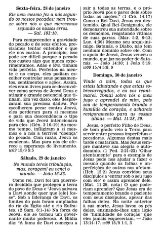 ´
   Sexta-feira, 28 de janeiro               sair a todas ˆ as terras, e o pro-
                                                      ´
                        ´                   prio Jeova pos o pavor dele sobre
                                                                ˜     ˆ
Ele nem mesmo fez a nos segun-              todas as nacoes.” (1 Cro. 14:17)
                                                            ¸
do os nossos pecados; nem trou-             Como o Rei Davi, Jesus era des-
            ´
xe sobre nos o que merecemos                temido. Qual Rei-Designado, ele
    segundo os nossos erros.                demonstrou sua autoridade´ sobre
                                                    ˆ
         — Sal. 103:10.                     os demonios, resgatando vıtimas
                                            de suas garras. (Mar. 5:2, 6-13;
  Para compreender a gravidade
                                            Luc. 4:36) Mesmo seu arqui-ini-
                                                          ´               ˜
do pecado e de seus efeitos, pre-
                                            migo, Satanas, o Diabo, nao tem
                                                              ´
cisamos tentar entender o que   ´           nenhum domınio sobre ele. Com
                                                                  ´
ele nos custou. A princıpio, isso
             ´                              o apoio de Jeova, Jesus venceu o
pode ser difıcil porque o pecado
                                            mundo, que jaz no poder de Sata-
                                              ´         ˜               ˜
nos custou algo que nunca expe-
                  ˜                         nas. — Joao 14:30; 1 Joao 5:19.
rimentamos. Adao e Eva tinham
                                            w09 15/4 5:8, 9
vida perfeita. Perfeitos na men-
te e no corpo, eles podiam es-                   Domingo, 30 de janeiro
colher controlar seus pensamen-
                            ˜
tos, sentimentos e acoes. Assim,
                          ¸                 Vinde a mim, todos os que
eles eram livres para se desenvol-          estais labutando e que estais so-
                                  ´
ver como servos de Jeova Deus e             brecarregados, e eu vos reani-
atingir o grande potencial que ti-                                 ´
                                            marei. Tomai sobre vos o meu
nham. Em vez disso, eles despre-
                              ´             jugo e aprendei de mim, pois
zaram sua preciosa dadiva. Por          ´   sou de temperamento brando e
escolherem pecar contra Jeova,                                 ˜
                                            humilde de coracao, e achareis
                                                             ¸
eles perderam para ˆ si mesmos
                                            revigoramento para as vossas
e para sua descendencia o tipo
                    ´
de vida que ˆJeova intencionava                 almas. — Mat. 11:28, 29.
para eles. (Gen. 3:16-19) Ao mes-              Jesus, o perfeito Filho de Deus,
mo tempo, ´ infligiram a si mes-                                   `
                      ´                     de bom grado veio a Terra para
mos e a nos a terrıvel “doenca”
                        ˜           ´ ¸     servir entre pessoas imperfeitas e
do pecado. Com razao,´ Jeova os             pecadoras. Algumas destas mais
condenou. Mas para nos ele ofe-             tarde o matariam. Mas Jesus sem-
rece a esperanca de livramento.
                ¸                           pre manteve sua alegria e auto-
w09 15/9 5:5                                       ´
                                            domınio. (1 Ped. 2:21-23) ‘Olhar
        ´                                   atentamente’ para o exemplo de
      Sabado, 29 de janeiro                 Jesus pode nos ajudar a fazer o
                           ˜                mesmo ˜ quando as falhas e im-
  No mundo tereis tribulacao,
                         ¸
   mas, coragem! eu venci o                 perfeicoes de outros nos afetam.
                                                     ¸
                  ˜                         (Heb. 12:2) Jesus convidou seus
    mundo. — Joao 16:33.                         ´
                                            discıpulos a ‘entrar sob o seu jugo
  Como rei, Davi foi um guerrei-            com ele’ e assim aprender dele.
ro decidido que protegeu a terra
                        ´                   (Mat. 11:29, nota) O que pode-
do povo de Deus e “Jeova salvava            riam aprender? Que Jesus era de
a Davi aonde quer que [ele] fos-            temperamento´ brando e paciente
se”. Sob a lideranca de Davi, os
              ´    ¸                        com seus discıpulos, apesar das
limites do paıs foram ampliados
                     ´                      falhas deles. Na noite anterior
                                             `                                   ´
do rio do Egito ate o rio Eufra-            a sua morte, Jesus lavou os pes    ˜
tes. (2 Sam. 8:1-14) Na forca de
      ´                     ¸               deles, ensinando-lhes uma licao
                                                                         ˜   ¸
Jeova, ele se tornou um gover-´             de ‘humildade de coracao’ que
                                                                       ¸       ˜
nante muito poderoso. A Bıblia              eles jamais esqueceriam. — Joao
diz: “A fama de Davi comecou a
                            ¸               13:14-17. w09 15/9 1:1, 3
 